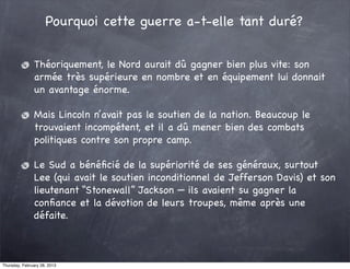 Pourquoi cette guerre a-t-elle tant duré?


               Théoriquement, le Nord aurait dû gagner bien plus vite: son
               armée très supérieure en nombre et en équipement lui donnait
               un avantage énorme.

               Mais Lincoln n’avait pas le soutien de la nation. Beaucoup le
               trouvaient incompétent, et il a dû mener bien des combats
               politiques contre son propre camp.

               Le Sud a bénéﬁcié de la supériorité de ses généraux, surtout
               Lee (qui avait le soutien inconditionnel de Jefferson Davis) et son
               lieutenant “Stonewall” Jackson — ils avaient su gagner la
               conﬁance et la dévotion de leurs troupes, même après une
               défaite.



Thursday, February 28, 2013
 