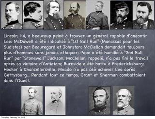 Lincoln, lui, a beaucoup peiné à trouver un général capable d’anéantir
   Lee: McDowell a été ridiculisé à “1st Bull Run” (Manassas pour les
   Sudistes) par Beauregard et Johnston; McClellan demandait toujours
   plus d’hommes sans jamais attaquer; Pope a été humilié à “2nd Bull
   Run” par “Stonewall” Jackson; McClellan, rappelé, n’a pas ﬁni le travail
   après sa victoire d’Antietam; Burnside a été battu à Fredericksburg;
   Hooker à Chancellorsville; Meade n’a pas osé achever Lee après
   Gettysburg... Pendant tout ce temps, Grant et Sherman combattaient
   dans l’Ouest.




Thursday, February 28, 2013
 