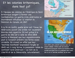 Et les colonies britanniques,
            dans tout ça?
 À l’époque, les colonies de l’Amérique du Nord
 Britannique songent à former une
 Confédération. La guerre civile américaine va
 énormément inﬂuencer la création du
 Dominion du Canada, en 1867.

 À la ﬁn du conﬂit, quelle qu’en soit l’issue, les
 Américains auront une armée non seulement
 énorme mais aguerrie. On sait grâce à la
 guerre de 1812 (et à celle de 1846-1848
 contre le Mexique) que leur expansionnisme
 peut à l’occasion prendre une forme assez
 virulente. Ils croient en effet que leur
 “destinée manifeste” (expression forgée en          Avril 2008: cette publicité mexicaine (pour un
                                                     produit suédois), retirée après des menaces
 1845) est, à long terme, la possession totale du
                                                     américaines de boycott, montre les frontières telles
 continent nord-américain — au nom de la             qu’elles pourraient être si le président Polk n’avait
 Liberté et de la Démocratie, naturellement.         pas cru en la “destinée manifeste” de son pays.



Thursday, February 28, 2013
 