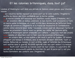 Et les colonies britanniques, dans tout ça?
Londres et Washington sont dans une période de tensions assez graves, pour diverses
raisons:
    + son industrie textile reposant en bonne part sur le coton sudiste, l’Angleterre
    souffre du blocus des Etats confédérés par la marine yankee.
    ++ la marine sudiste doit beaucoup aux chantiers navals anglais (l’Alabama, etc.).
    +++ en novembre 1861 un bateau américain, le San Jacinto, avait arraisonné le Trent,
    un navire postal britannique, et y avait arrêté deux émissaires de Jefferson Davis
    chargés de convaincre l’Angleterre et la France de reconnaître la Confédération
    comme nation distincte (pour éviter l’escalade, Lincoln avait dû désavouer l’action et
    libérer les prisonniers: chacun ayant su garder son calme, les relations entre
    Londres et Washington seront améliorées par l’affaire — jusqu’à la mort de Lincoln).
    ++++ rebelles et déserteurs sont à l’abri dans les provinces britanniques.
    +++++ en octobre 1864, un raid sudiste a été lancé à partir du Québec. 23 soldats
    attaquent une banque à St.Albans, dans le Vermont, dérobent 208.000$, tuent un
    homme. Retournés au Canada, 14 sont arrêtés, jugés et relâchés (les Britanniques
    sont neutres dans la guerre). 90.000$ capturés avec eux sont rendus à la banque.
    ++++++ Booth avait séjourné au Canada avant de tuer Lincoln, il a peut-être été
    recruté par la communauté sudiste de Montréal (ils sont là parce qu’il y est plus
    facile d’entretenir des contacts avec l’Angleterre).

Thursday, February 28, 2013
 