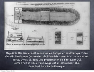 Depuis le 18e siècle s’est répandue en Europe et en Amérique l’idée
        d’abolir l’esclavage (le premier abolitionniste connu était un empereur
               perse, Cyrus II, dans une proclamation de 539 avant JC).
                Entre 1772 et 1834, l’esclavage est effectivement aboli
                             dans tout l’empire britannique.
Thursday, February 28, 2013
 