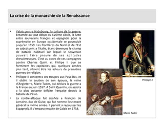 La	
  crise	
  de	
  la	
  monarchie	
  de	
  la	
  Renaissance	
  
•  Valois	
  contre	
  Habsbourg:	
  la	
  culture	
  de	
  la	
  guerre:	
  
Entamée	
  au	
  tout	
  début	
  du	
  XVIème	
  siècle,	
  la	
  lu_e	
  
entre	
   souverains	
   français	
   et	
   espagnols	
   pour	
   la	
  
suprémaPe	
   en	
   Europe	
   occidentale	
   se	
   poursuivit	
  
jusqu’en	
  1559.	
  Les	
  fronPères	
  du	
  Nord	
  et	
  de	
  l’Est	
  
se	
  subsPtuent	
  a	
  l’Italie,	
  étant	
  devenues	
  le	
  champ	
  
de	
   bataille	
   habituel	
   sur	
   lequel	
   le	
   souverain	
  
pouvait	
   faire	
   preuve	
   de	
   ses	
   apPtudes	
  
chevaleresques.	
  C’est	
  au	
  cours	
  de	
  ces	
  campagnes	
  
contre	
   Charles	
   Quint	
   et	
   Philipe	
   II	
   que	
   se	
  
formèrent	
   les	
   capitaines	
   qui,	
   quelques	
   années	
  
plus	
   tard,	
   allaient	
   être	
   les	
   acteurs	
   de	
   premières	
  
guerres	
  de	
  religion.	
  	
  
•  Philippe	
  II	
  concentra	
  ses	
  troupes	
  aux	
  Pays-­‐Bas,	
  et	
  
il	
   obPnt	
   le	
   souPen	
   de	
   son	
   épouse,	
   la	
   reine	
  
d’Angleterre,	
  Marie	
  Tudor,	
  qui	
  déclara	
  la	
  guerre	
  a	
  
la	
  France	
  en	
  juin	
  1557.	
  A	
  Saint	
  QuenPn,	
  on	
  assista	
  
a	
   la	
   plus	
   cuisante	
   défaite	
   française	
   depuis	
   la	
  
bataille	
  de	
  Pavie.	
  	
  
•  La	
   contre-­‐a_aque	
   fut	
   conﬁée	
   a	
   François	
   de	
  
Lorraine,	
  duc	
  de	
  Guise,	
  qui	
  fut	
  nomme	
  lieutenant	
  
général	
  la	
  même	
  année.	
  Il	
  parvint	
  a	
  repousser	
  les	
  
Espagnols.	
  Il	
  s’empara	
  ensuite	
  de	
  Calais	
  en	
  1758.	
  
Philippe	
  II	
  
Marie	
  Tudor	
  
 