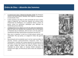 Ordre	
  de	
  Dieu	
  –	
  désordre	
  des	
  hommes	
  
•  Le	
  spectre	
  de	
  la	
  Ligue:	
  l’a_entat	
  de	
  Ravaillac	
  (1610):	
  De	
  chevelure	
  
rousse	
  et	
  de	
  haute	
  stature,	
  Ravaillac	
  était	
  originaire	
  d’Angoulême	
  
et	
  avait	
  étudié	
  a	
  Paris.	
  	
  
•  Il	
  était	
  convaincu	
  que	
  Dieu	
  lui	
  avait	
  commande	
  de	
  tuer	
  le	
  tyran,	
  
relaps	
   et	
   hypocrite,	
   qui	
   n’avait	
   pas	
   respecte	
   son	
   serment	
   sacre	
  
d’exterminer	
   les	
   héréPques,	
   et	
   se	
   préparait	
   même	
   a	
   entrer	
   en	
  
guerre	
   contre	
   les	
   puissances	
   catholiques	
   pour	
   défendre	
   les	
  
intérêts	
  des	
  princes	
  reformes.	
  	
  
•  L’établissement	
  de	
  la	
  régence	
  et	
  le	
  lit	
  de	
  jusPce	
  de	
  l’avènement:	
  
Marie	
  ﬁt	
  savoir	
  son	
  intenPon	
  de	
  se	
  présenter	
  avec	
  son	
  ﬁls	
  devant	
  
le	
  Parlement	
  des	
  le	
  lendemain,	
  aﬁn	
  d’y	
  tenir	
  un	
  lit	
  de	
  jusPce	
  qui	
  
manifesterait	
  de	
  façon	
  spectaculaire	
  la	
  puissance	
  du	
  jeune	
  roi.	
  	
  
•  Dans	
   tout	
   le	
   royaume,	
   la	
   mort	
   du	
   roi	
   était	
   perçue	
   comme	
   une	
  
catastrophe.	
   Plus	
   que	
   jamais,	
   on	
   craignait	
   le	
   retour	
   des	
   guerres	
  
civiles.	
  	
  
•  Reconnaissants	
  de	
  la	
  protecPon	
  que	
  le	
  roi	
  leur	
  avait	
  accordée,	
  les	
  
jésuites	
   étaient	
   parPculièrement	
   éloquents	
   dans	
   leurs	
  
intervenPons.	
  L’érecPon	
  de	
  la	
  statue	
  équestre	
  du	
  monarque	
  sur	
  le	
  
Pont-­‐Neuf,	
  an	
  aout	
  1614,	
  permit	
  a	
  la	
  reine	
  de	
  rappeler	
  l’œuvre	
  de	
  
son	
   époux.	
   Visible	
   du	
   Louvre,	
   elle	
   oﬀrait	
   au	
   jeune	
   Louis	
   XIII	
  
l’exemple	
   du	
   prince	
   idéal,	
   ce	
   nouveau	
   Persée	
   vainqueur	
   du	
  
monstre	
  de	
  la	
  Ligue,	
  cet	
  Hercule	
  qui	
  avait	
  la	
  force	
  de	
  conquérir	
  le	
  
monde.	
  	
  
 