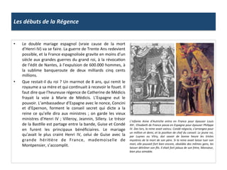 Les	
  débuts	
  de	
  la	
  Régence	
  
•  Le	
   double	
   mariage	
   espagnol	
   (vraie	
   cause	
   de	
   la	
   mort	
  
d’Henri	
  IV)	
  va	
  se	
  faire.	
  La	
  guerre	
  de	
  Trente	
  Ans	
  redevient	
  
possible,	
  et	
  la	
  France	
  espagnolisée	
  gravite	
  en	
  moins	
  d’un	
  
siècle	
  aux	
  grandes	
  guerres	
  du	
  grand	
  roi,	
  à	
  la	
  révocaPon	
  
de	
  l’édit	
  de	
  Nantes,	
  à	
  l’expulsion	
  de	
  600.000	
  hommes,	
  à	
  
la	
   sublime	
   banqueroute	
   de	
   deux	
   milliards	
   cinq	
   cents	
  
millions.	
  	
  
•  Que	
  restait-­‐il	
  du	
  roi	
  ?	
  Un	
  marmot	
  de	
  8	
  ans,	
  qui	
  remit	
  le	
  
royaume	
  a	
  sa	
  mère	
  et	
  qui	
  conPnuait	
  à	
  recevoir	
  le	
  fouet.	
  Il	
  
faut	
  dire	
  que	
  l’heureuse	
  régence	
  de	
  Catherine	
  de	
  Médicis	
  
frayait	
   la	
   voie	
   à	
   Marie	
   de	
   Médicis.	
   L’Espagne	
   eut	
   le	
  
pouvoir.	
  L’ambassadeur	
  d’Espagne	
  avec	
  le	
  nonce,	
  Concini	
  
et	
   d’Epernon,	
   forment	
   le	
   conseil	
   secret	
   qui	
   dicte	
   a	
   la	
  
reine	
   ce	
   qu’elle	
   dira	
   aux	
   ministres	
   ;	
   on	
   garde	
   les	
   vieux	
  
ministres	
  d’Henri	
  IV	
  ;	
  Villeroy,	
  Jeannin,	
  Sillery.	
  Le	
  trésor	
  
de	
  la	
  BasPlle	
  est	
  partage	
  entre	
  la	
  bande,	
  Guise	
  et	
  Condé	
  
en	
   furent	
   les	
   principaux	
   bénéﬁciaires.	
   Le	
   mariage	
  
qu’avait	
   le	
   plus	
   craint	
   Henri	
   IV,	
   celui	
   de	
   Guise	
   avec	
   la	
  
grande	
   hériPère	
   de	
   France,	
   mademoiselle	
   de	
  
Montpensier,	
  s’accomplit.	
  	
  
L’infante	
   Anne	
   d’Autriche	
   entra	
   en	
   France	
   pour	
   épouser	
   Louis	
  
XIII	
  ;	
  Elisabeth	
  de	
  France	
  passa	
  en	
  Espagne	
  pour	
  épouser	
  Philippe	
  
IV.	
  Des	
  lors,	
  la	
  reine	
  avait	
  vaincu.	
  Condé	
  négocia,	
  s’arrangea	
  pour	
  
un	
  million	
  et	
  demi,	
  et	
  la	
  posi@on	
  de	
  chef	
  du	
  conseil.	
  Le	
  jeune	
  roi,	
  
par	
   Luynes	
   ou	
   Vitry,	
   dut	
   savoir	
   de	
   bonne	
   heure	
   les	
   tristes	
  
mystères	
  de	
  la	
  mort	
  de	
  son	
  père.	
  Si	
  la	
  reine	
  avait	
  laisse	
  tuer	
  son	
  
mari,	
  elle	
  pouvait	
  fort	
  bien	
  encore,	
  obsédée	
  des	
  mêmes	
  gens,	
  les	
  
laisser	
  détrôner	
  son	
  ﬁls.	
  Il	
  était	
  fort	
  jaloux	
  de	
  son	
  frère,	
  Monsieur,	
  
bien	
  plus	
  aimable.	
  	
  
 