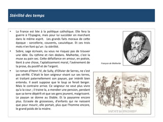 Stérilité	
  des	
  temps	
  
•  La	
   France	
   est	
   liée	
   à	
   la	
   poliPque	
   catholique.	
   Elle	
   fera	
   la	
  
guerre	
  à	
  l’Espagne,	
  mais	
  pour	
  lui	
  succéder	
  en	
  marchant	
  
dans	
  le	
  même	
  esprit.	
   	
  Les	
  grands	
  faits	
  moraux	
  de	
  ce_e	
  
époque	
   :	
   sorcellerie,	
   couvents,	
   casuisPque.	
   Et	
   ces	
   trois	
  
mots	
  n’en	
  font	
  qu’un	
  :	
  la	
  stérilité.	
  	
  
•  Sobre,	
  sage	
  écrivain,	
  ou	
  vous	
  ne	
  risquez	
  pas	
  de	
  trouver	
  
une	
  idée.	
  Du	
  rythme	
  et	
  rien	
  dedans.	
  Malherbe,	
  c’est	
  la	
  
muse	
  au	
  pain	
  sec.	
  Ce_e	
  défaillance	
  en	
  amour,	
  en	
  poésie,	
  
Pent	
  à	
  une	
  chose,	
  l’aplaPssement	
  moral,	
  l’avènement	
  de	
  
la	
  prose,	
  du	
  posiPf	
  et	
  de	
  l’argent.	
  
•  Le	
  roman	
  d’Henri	
  IV,	
  de	
  Sully,	
  d’Olivier	
  de	
  Serres,	
  ne	
  s’est	
  
pas	
  vériﬁé.	
  C’était	
  le	
  bon	
  seigneur	
  vivant	
  sur	
  ses	
  terres,	
  
et	
   traitant	
   paternellement	
   son	
   paysan,	
   par	
   intérêt	
   bien	
  
entendu.	
   Il	
   avait	
   suppose	
   que	
   le	
   loup	
   se	
   ferait	
   berger.	
  
Mais	
  le	
  contraire	
  arrive.	
  Ce	
  seigneur	
  ne	
  veut	
  plus	
  vivre	
  
qu’a	
  la	
  cour	
  ;	
  il	
  traine	
  la,	
  a	
  mendier	
  une	
  pension,	
  pendant	
  
que	
  sa	
  terre	
  dépérît	
  et	
  que	
  ses	
  gens	
  jeunent,	
  maigrissent.	
  
Le	
   paysan	
   se	
   donne	
   au	
   Diable.	
   Et	
   la	
   paysanne	
   encore	
  
plus.	
   Ecrasée	
   de	
   grossesses,	
   d’enfants	
   qui	
   ne	
   naissent	
  
que	
  pour	
  mourir,	
  elle	
  portait,	
  plus	
  que	
  l’homme	
  encore,	
  
le	
  grand	
  poids	
  de	
  la	
  misère.	
  	
  
François	
  de	
  Malherbe	
  
 