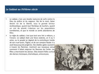 Le	
  Sabbat	
  au	
  XVIIème	
  siècle	
  
•  Le	
  sabbat,	
  c’est	
  une	
  révolte	
  nocturne	
  de	
  serfs	
  contre	
  le	
  
Dieu	
   du	
   prêtre	
   et	
   du	
   seigneur.	
   Roi	
   de	
   la	
   mort,	
   Satan	
  
devint	
   roi	
   de	
   la	
   liberté,	
   sous	
   la	
   grande	
   terreur	
  
ecclésiasPque,	
   quand	
   tout	
   ﬂamboya	
   de	
   buchers,	
   quand	
  
un	
   ciel	
   de	
   plomb	
   s’abaissa	
   sur	
   les	
   populaPons	
  
tremblantes,	
   et	
   que	
   le	
   monde	
   se	
   senPt	
   abandonne	
   de	
  
Dieu.	
  	
  
•  La	
  règle	
  du	
  sabbat,	
  c’est	
  que	
  tout	
  sera	
  fait	
  a	
  rebours,	
  a	
  
l’envers.	
   Le	
   sabbat	
   était	
   une	
   farce	
   violente,	
   en	
   4	
   ou	
   5	
  
actes,	
  ou	
  le	
  peuple	
  se	
  régalait	
  de	
  la	
  contrefaçon	
  hardie	
  
de	
  son	
  cruel	
  tyran,	
  l’Eglise,	
  et	
  de	
  son	
  vampire	
  féodal.	
  Il	
  y	
  
avait	
  beaucoup	
  de	
  jongleries.	
  Des	
  diables	
  agiles	
  sautaient	
  
à	
   travers	
   les	
   ﬂammes,	
   montrant	
   aux	
   nouveaux	
   venus	
  
comment	
   il	
   fallait	
   mépriser	
   les	
   ﬂammes	
   de	
   l’enfer.	
   Les	
  
ﬁlles	
  y	
  cherchaient	
  les	
  danses.	
  Elles	
  étaient	
  folles	
  surtout	
  
des	
  danses	
  moresques,	
  dramaPques,	
  amoureuses.	
  	
  
 