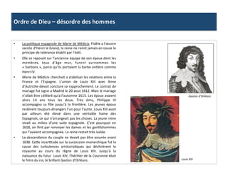 Ordre	
  de	
  Dieu	
  –	
  désordre	
  des	
  hommes	
  
•  La	
  poliPque	
  espagnole	
  de	
  Marie	
  de	
  Médicis:	
  Fidèle	
  a	
  l’œuvre	
  
sacrée	
  d’Henri	
  le	
  Grand,	
  la	
  reine	
  ne	
  remit	
  jamais	
  en	
  cause	
  le	
  
principe	
  de	
  tolérance	
  établit	
  par	
  l’édit.	
  	
  
•  Elle	
  se	
  reposait	
  sur	
  l’ancienne	
  équipe	
  de	
  son	
  époux	
  dont	
  les	
  
membres,	
   tous	
   d'âge	
   mur,	
   furent	
   surnommes	
   les	
  
«	
  barbons	
  »,	
  parce	
  qu’ils	
  portaient	
  la	
  barbe	
  enPère	
  comme	
  
Henri	
  IV.	
  	
  
•  Marie	
  de	
  Médicis	
  cherchait	
  a	
  stabiliser	
  les	
  relaPons	
  entre	
  la	
  
France	
   et	
   l’Espagne.	
   L’union	
   de	
   Louis	
   XIII	
   avec	
   Anne	
  
d’Autriche	
  devait	
  conclure	
  ce	
  rapprochement.	
  Le	
  contrat	
  de	
  
mariage	
  fut	
  signe	
  a	
  Madrid	
  le	
  20	
  aout	
  1612.	
  Mais	
  le	
  mariage	
  
n’allait	
  être	
  célébré	
  qu’a	
  l’automne	
  1615.	
  Les	
  époux	
  avaient	
  
alors	
   14	
   ans	
   tous	
   les	
   deux.	
   Très	
   ému,	
   Philippe	
   III	
  
accompagna	
   sa	
   ﬁlle	
   jusqu’à	
   la	
   fronPère.	
   Les	
   jeunes	
   époux	
  
restèrent	
  toujours	
  étrangers	
  l’un	
  pour	
  l’autre.	
  Louis	
  XIII	
  avait	
  
par	
   ailleurs	
   été	
   élevé	
   dans	
   une	
   véritable	
   haine	
   des	
  
Espagnols,	
  ce	
  qui	
  n’arrangeait	
  pas	
  les	
  choses.	
  La	
  jeune	
  reine	
  
vivait	
   au	
   milieu	
   d’une	
   suite	
   espagnole.	
   C’est	
   pourquoi	
   en	
  
1618,	
  on	
  ﬁnit	
  par	
  renvoyer	
  les	
  dames	
  et	
  les	
  genPlshommes	
  
qui	
  l’avaient	
  accompagnée.	
  La	
  reine	
  restait	
  très	
  isolée.	
  	
  
•  La	
  descendance	
  du	
  couple	
  ne	
  devait	
  pas	
  être	
  assurée	
  avant	
  
1638.	
  Ce_e	
  incerPtude	
  sur	
  la	
  succession	
  monarchique	
  fut	
  la	
  
cause	
   des	
   turbulences	
   aristocraPques	
   qui	
   déchirèrent	
   le	
  
royaume	
   au	
   cours	
   du	
   règne	
   de	
   Louis	
   XIII.	
   Jusqu’à	
   la	
  
naissance	
  du	
  futur	
  	
  Louis	
  XIV,	
  l’hériPer	
  de	
  la	
  Couronne	
  était	
  
le	
  frère	
  du	
  roi,	
  le	
  brillant	
  Gaston	
  d’Orléans.	
  
Gaston	
  d’Orléans	
  
Louis	
  XIII	
  
 