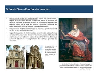Ordre	
  de	
  Dieu	
  –	
  désordre	
  des	
  hommes	
  
•  Les	
   nouveaux	
   visages	
   du	
   clergé	
   séculier:	
   Depuis	
   les	
   guerres	
   civiles,	
  
l’Eglise	
   de	
   France	
   avait	
   entame	
   un	
   véritable	
   travail	
   de	
   mutaPon.	
   En	
  
vertu	
  du	
  concordat	
  de	
  Bologne	
  de	
  1516,	
  le	
  roi	
  nommait	
  la	
  plupart	
  des	
  
évêques,	
   tandis	
   que	
   le	
   pape	
   leur	
   donnait	
   l’insPtuPon	
   canonique.	
   Au	
  
début	
  du	
  XVIIème	
  siecle,le	
  royaume	
  comptait	
  113	
  évêchés.	
  	
  
•  Fréquemment	
  diplômés	
  en	
  théologie,	
  les	
  nouveaux	
  prélats	
  résidaient	
  
de	
  plus	
  en	
  plus	
  dans	
  leurs	
  diocèses.	
  	
  
•  Cependant	
  au	
  début	
  du	
  	
  XVIIème	
  siècle,	
  le	
  nombre	
  des	
  prêtres	
  formes	
  
dans	
  les	
  séminaires	
  restait	
  dérisoire.	
  Néanmoins,	
  les	
  candidats	
  étaient	
  
examines	
  avec	
  une	
  a_enPon	
  croissante	
  avant	
  l’ordinaPon.	
  Beaucoup	
  
suivaient	
   désormais	
   l’enseignement	
   des	
   collèges	
   jésuites	
   ou	
  
oratoriens.	
  	
  
Le	
  Cardinal	
  Pierre	
  de	
  Bérulle.	
  Il	
  n’acceptait	
  pas	
  que	
  le	
  
gouvernement	
  des	
  aﬀaires	
  mondaines	
  puisse	
  acquérir	
  une	
  
forme	
  d’autonomie	
  par	
  rapport	
  a	
  l’Eglise,	
  notamment	
  en	
  
poli@que	
  étrangère.	
  
Un	
  nouveau	
  style	
  a	
  la	
  
gloire	
  de	
  Dieu:	
  la	
  
façade	
  saint	
  Gervais	
  
qui	
  u@lise	
  le	
  principe	
  
de	
  superposi@on	
  des	
  
ordres	
  an@ques	
  sur	
  3	
  
niveaux.	
  	
  
 