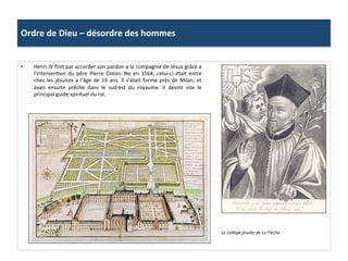 Ordre	
  de	
  Dieu	
  –	
  désordre	
  des	
  hommes	
  
•  Henri	
  IV	
  ﬁnit	
  par	
  accorder	
  son	
  pardon	
  a	
  la	
  compagnie	
  de	
  Jésus	
  grâce	
  a	
  
l’intervenPon	
   du	
   père	
   Pierre	
   Coton.	
   Ne	
   en	
   1564,	
   celui-­‐ci	
   était	
   entre	
  
chez	
  les	
  jésuites	
  a	
  l'âge	
  de	
  19	
  ans.	
  Il	
  s’était	
  forme	
  près	
  de	
  Milan,	
  et	
  
avait	
   ensuite	
   prêche	
   dans	
   le	
   sud-­‐est	
   du	
   royaume.	
   Il	
   devint	
   vite	
   le	
  
principal	
  guide	
  spirituel	
  du	
  roi.	
  	
  
Le	
  collège	
  jésuite	
  de	
  La	
  Fleche.	
  
 