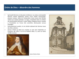 Ordre	
  de	
  Dieu	
  –	
  désordre	
  des	
  hommes	
  
•  Spiritualité	
  féminine	
  et	
  éducaPon	
  chréPenne:	
  Les	
  ordres	
  contemplaPfs	
  
féminins	
   étaient	
   également	
   animes	
   d’une	
   vitalité	
   remarquable:	
  
plusieurs	
   veuves,	
   issues	
   de	
   l’aristocraPe	
   et	
   plus	
   encore	
   des	
   familles	
  
robines	
  qui	
  avaient	
  parPcipé	
  a	
  la	
  Ligue,	
  s’invesPrent	
  dans	
  la	
  créaPon	
  
de	
  communautés	
  féminines.	
  La	
  plus	
  célèbre,	
  Madame	
  Acarie,	
  travailla	
  
a	
   l’installaPon	
   en	
   France	
   des	
   carmélites	
   déchaussées	
   venues	
  
d’Espagne.	
  	
  
•  ParPculièrement	
   austère,	
   la	
   vie	
   cloitrée	
   séduisait	
   des	
   femmes	
   issues	
  
des	
  élites	
  urbaines.	
  	
  
•  Venues	
   d’Italie	
   du	
   Nord,	
   les	
   ursulines	
   se	
   sont	
   ainsi	
   implantées	
   en	
  
Provence,	
   des	
   1592.	
   A	
   la	
   ﬁn	
   du	
   XVIIème	
   siècle,	
   il	
   y	
   aura	
   au	
   moins	
  
10.000	
  ursulines.	
  	
  
Sainte	
  Thérèse	
  d’Avila.	
  
 