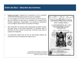Ordre	
  de	
  Dieu	
  –	
  désordre	
  des	
  hommes	
  
•  Présence	
   de	
   Satan:	
   L’angoisse	
   de	
   la	
   possession	
   et	
   de	
   la	
   sorcellerie	
  
s’était	
  fortement	
  développé	
  pendant	
  les	
  guerres	
  de	
  Religion.	
  	
  
•  Les	
  	
  plus	
  engages	
  dans	
  la	
  lu_e	
  contre	
  les	
  sorcières	
  ont	
  été	
  les	
  ligueurs.	
  
Pour	
   ces	
   hommes,	
   la	
   lu_e	
   contre	
   la	
   sorcellerie	
   et	
   le	
   combat	
   contre	
  
l’hérésie	
   apparaissent	
   indissociables.	
   Les	
   exorcismes	
   parPcipaient	
  
d’une	
  stratégie	
  de	
  dénonciaPon	
  de	
  la	
  polluPon	
  héréPque.	
  
•  Dans	
  l’ensemble,	
  les	
  autorités	
  civiles	
  s’employaient	
  a	
  modérer	
  l’ardeur	
  
des	
   juges	
   locaux	
   ou	
   des	
   foules	
   hystériques.	
   En	
   décembre	
   1601,	
   le	
  
parlement	
   de	
   Paris	
   interdit	
   la	
   preuve	
   par	
   immersion	
   (c’est-­‐a-­‐dire	
   le	
  
supplice	
  de	
  la	
  baignade).	
  	
  
•  Les	
   Protestants	
   allaient	
   faire	
   les	
   frais	
   de	
   ce_e	
   double	
   poliPque	
   de	
  
combat	
  pour	
  Dieu	
  et	
  d’exaltaPon	
  de	
  la	
  gloire	
  du	
  roi.	
  	
  
Le	
  grand	
  théoricien	
  poli@que,	
  Jean	
  Bodin,	
  se	
  
passionna	
  pour	
  la	
  ques@on	
  de	
  la	
  sorcellerie.	
  Il	
  
prônait	
  une	
  répression	
  sévère.	
  	
  
 