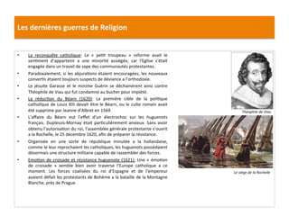 Les	
  dernières	
  guerres	
  de	
  Religion	
  
•  La	
   reconquête	
   catholique:	
   Le	
   «	
   pePt	
   troupeau	
   »	
   reforme	
   avait	
   le	
  
senPment	
   d’appartenir	
   a	
   une	
   minorité	
   assiégée,	
   car	
   l’Eglise	
   s’était	
  
engagée	
  dans	
  un	
  travail	
  de	
  sape	
  des	
  communautés	
  protestantes.	
  	
  
•  Paradoxalement,	
  si	
  les	
  abjuraPons	
  étaient	
  encouragées,	
  les	
  nouveaux	
  
converPs	
  étaient	
  toujours	
  suspects	
  de	
  déviance	
  a	
  l’orthodoxie.	
  	
  
•  Le	
   jésuite	
   Garasse	
   et	
   le	
   minime	
   Guérin	
   se	
   déchainèrent	
   ainsi	
   contre	
  
Théophile	
  de	
  Viau	
  qui	
  fut	
  condamne	
  au	
  bucher	
  pour	
  impiété.	
  	
  
•  La	
   réducPon	
   du	
   Béarn	
   (1620):	
   La	
   première	
   cible	
   de	
   la	
   poliPque	
  
catholique	
  de	
  Louis	
  XIII	
  devait	
  être	
  le	
  Béarn,	
  ou	
  le	
  culte	
  romain	
  avait	
  
été	
  supprime	
  par	
  Jeanne	
  d’Albret	
  en	
  1569.	
  	
  
•  L’aﬀaire	
   du	
   Béarn	
   eut	
   l’eﬀet	
   d’un	
   électrochoc	
   sur	
   les	
   huguenots	
  
français.	
  Duplessis-­‐Mornay	
  était	
  parPculièrement	
  anxieux.	
  Sans	
  avoir	
  
obtenu	
  l’autorisaPon	
  du	
  roi,	
  l’assemblée	
  générale	
  protestante	
  s’ouvrit	
  
a	
  la	
  Rochelle,	
  le	
  25	
  décembre	
  1620,	
  aﬁn	
  de	
  préparer	
  la	
  résistance.	
  	
  	
  
•  Organisée	
   en	
   une	
   sorte	
   de	
   république	
   minutée	
   a	
   la	
   hollandaise,	
  
comme	
  le	
  leur	
  reprochaient	
  les	
  catholiques,	
  les	
  huguenots	
  possédaient	
  
désormais	
  une	
  structure	
  militaire	
  capable	
  de	
  rassembler	
  des	
  forces.	
  	
  
•  EmoPon	
  de	
  croisade	
  et	
  résistance	
  huguenote	
  (1621):	
  Une	
  «	
  émoPon	
  
de	
   croisade	
   »	
   semble	
   bien	
   avoir	
   traverse	
   l’Europe	
   catholique	
   a	
   ce	
  
moment.	
   Les	
   forces	
   coalisées	
   du	
   roi	
   d’Espagne	
   et	
   de	
   l’empereur	
  
avaient	
  défait	
  les	
  protestants	
  de	
  Bohème	
  a	
  la	
  bataille	
  de	
  la	
  Montagne	
  
Blanche,	
  près	
  de	
  Prague.	
  	
  
Le	
  siège	
  de	
  la	
  Rochelle	
  
Théophile	
  de	
  Viau	
  
 