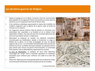 Les	
  dernières	
  guerres	
  de	
  Religion	
  
•  Depuis	
  le	
  voyage	
  du	
  roi	
  en	
  Béarn,	
  la	
  tension	
  entre	
  les	
  communautés	
  
était	
  palpable	
  et	
  les	
  huguenots	
  ﬁnirent	
  par	
  prendre	
  les	
  armes	
  dans	
  les	
  
Cévennes,	
  ou	
  ils	
  s’emparaient	
  de	
  Privas	
  en	
  février	
  1621.	
  	
  
•  Si	
  de	
  nombreux	
  catholiques	
  approuvaient	
  la	
  reprise	
  des	
  hosPlités,	
  les	
  
modérés	
   craignaient	
   que	
   le	
   spectre	
   de	
   la	
   guerre	
   civile	
   ne	
   fonde	
   de	
  
nouveau	
  sur	
  le	
  royaume.	
  	
  
•  Les	
   huguenots	
   avaient	
   enfreint	
   l’édit	
   de	
   Nantes	
   en	
   réunissant	
   sans	
  
autorisaPon	
   leur	
   assemblée	
   a	
   La	
   Rochelle	
   et	
   en	
   se	
   dotant	
   d’une	
  
organisaPon	
  militaire.	
  Aux	
  yeux	
  de	
  Louis	
  XIII,	
  ils	
  étaient	
  désormais	
  des	
  
hors-­‐la-­‐loi	
  qu’il	
  fallait	
  ramener	
  a	
  l’obéissance.	
  	
  
•  Montauban	
   se	
   préparait	
   au	
   combat.	
   Les	
   habitants	
   travaillaient	
  
d’arrache-­‐pied	
   aux	
   forPﬁcaPons.	
   Décide	
   a	
   transformer	
   ce	
   siège	
   en	
  
théâtre	
   de	
   sa	
   gloire,	
   le	
   roi	
   était	
   accompagne	
   de	
   tous	
   les	
   grands	
  
seigneurs	
  de	
  sa	
  cour.	
  Le	
  commandant	
  de	
  Montauban	
  était	
  assume	
  par	
  
d’Orval	
  et	
  la	
  Force,	
  car	
  Rohan	
  était	
  parP	
  mobiliser	
  ses	
  parPsans	
  dans	
  le	
  
pays	
  castrais	
  pour	
  mener	
  une	
  guerre	
  d’escarmouches.	
  La	
  canonnade	
  
était	
  violente,	
  mais	
  les	
  Montalbanais	
  repoussaient	
  les	
  assauts.	
  	
  	
  
•  La	
   paix	
   de	
   Montpellier:	
   La	
   poliPque	
   de	
   force	
   était	
   désormais	
  
encouragée	
   par	
   Condé.	
   Celui-­‐ci	
   entendait	
   apparaître	
   en	
   catholique	
  
exemplaire	
   pour	
   renforcer	
   pour	
   renforcer	
   son	
   crédit	
   et	
   se	
   faire	
   des	
  
parPsans.	
  	
  
•  Désormais,	
  dépourvue	
  de	
  la	
  plus	
  grande	
  parPe	
  de	
  ses	
  place	
  de	
  sureté,	
  
la	
  communauté	
  méridionale	
  sortait	
  très	
  éprouvée	
  de	
  ces	
  troubles.	
  	
  
Le	
  siège	
  de	
  Montauban	
  
 