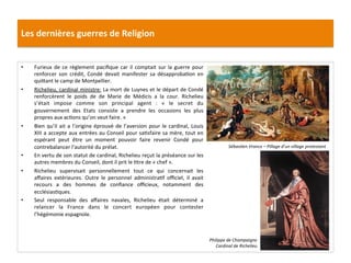 Les	
  dernières	
  guerres	
  de	
  Religion	
  
•  Furieux	
  de	
  ce	
  règlement	
  paciﬁque	
  car	
  il	
  comptait	
  sur	
  la	
  guerre	
  pour	
  
renforcer	
   son	
   crédit,	
   Condé	
   devait	
   manifester	
   sa	
   désapprobaPon	
   en	
  
qui_ant	
  le	
  camp	
  de	
  Montpellier.	
  
•  Richelieu,	
  cardinal	
  ministre:	
  La	
  mort	
  de	
  Luynes	
  et	
  le	
  départ	
  de	
  Condé	
  
renforcèrent	
   le	
   poids	
   de	
   de	
   Marie	
   de	
   Médicis	
   a	
   la	
   cour.	
   Richelieu	
  
s’était	
   impose	
   comme	
   son	
   principal	
   agent	
   :	
   «	
   le	
   secret	
   du	
  
gouvernement	
   des	
   Etats	
   consiste	
   a	
   prendre	
   les	
   occasions	
   les	
   plus	
  
propres	
  aux	
  acPons	
  qu’on	
  veut	
  faire.	
  »	
  
•  Bien	
  qu’il	
  ait	
  a	
  l’origine	
  éprouvé	
  de	
  l’aversion	
  pour	
  le	
  cardinal,	
  Louis	
  
XIII	
  a	
  accepte	
  aux	
  entrées	
  au	
  Conseil	
  pour	
  saPsfaire	
  sa	
  mère,	
  tout	
  en	
  
espérant	
   peut	
   être	
   un	
   moment	
   pouvoir	
   faire	
   revenir	
   Condé	
   pour	
  
contrebalancer	
  l’autorité	
  du	
  prélat.	
  	
  
•  En	
  vertu	
  de	
  son	
  statut	
  de	
  cardinal,	
  Richelieu	
  reçut	
  la	
  préséance	
  sur	
  les	
  
autres	
  membres	
  du	
  Conseil,	
  dont	
  il	
  prit	
  le	
  Ptre	
  de	
  «	
  chef	
  ».	
  	
  	
  
•  Richelieu	
   supervisait	
   personnellement	
   tout	
   ce	
   qui	
   concernait	
   les	
  
aﬀaires	
   extérieures.	
   Outre	
   le	
   personnel	
   administraPf	
   oﬃciel,	
   il	
   avait	
  
recours	
   a	
   des	
   hommes	
   de	
   conﬁance	
   oﬃcieux,	
   notamment	
   des	
  
ecclésiasPques.	
  
•  Seul	
   responsable	
   des	
   aﬀaires	
   navales,	
   Richelieu	
   était	
   déterminé	
   a	
  
relancer	
   la	
   France	
   dans	
   le	
   concert	
   européen	
   pour	
   contester	
  
l’hégémonie	
  espagnole.	
  	
  
Sébas@en	
  Vrancx	
  –	
  Pillage	
  d’un	
  village	
  protestant	
  
Philippe	
  de	
  Champaigne	
  	
  
Cardinal	
  de	
  Richelieu	
  	
  
 