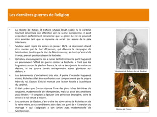 Les	
  dernières	
  guerres	
  de	
  Religion	
  
•  La	
   révolte	
   de	
   Rohan	
   et	
   l’aﬀaire	
   Chalais	
   (1625-­‐1626):	
   Si	
   le	
   cardinal	
  
tournait	
   désormais	
   son	
   a_enPon	
   vers	
   la	
   scène	
   européenne,	
   il	
   avait	
  
cependant	
   parfaitement	
   conscience	
   que	
   la	
   gloire	
   du	
   roi	
   ne	
   pourrait	
  
être	
   avancée	
   tant	
   que	
   le	
   royaume	
   ne	
   serait	
   pas	
   assure	
   de	
   la	
   paix	
  
intérieure.	
  
•  Soubise	
   avait	
   repris	
   les	
   armes	
   en	
   janvier	
   1625.	
   La	
   répression	
   devait	
  
être	
   menée	
   par	
   le	
   duc	
   d’Epernon,	
   qui	
   dévasta	
   la	
   campagne	
   de	
  
Montauban,	
  tandis	
  que	
  le	
  duc	
  de	
  Montmorency,	
  en	
  tant	
  qu’amiral	
  de	
  
France,	
  prenait	
  posiPon	
  devant	
  la	
  Rochelle.	
  	
  
•  Richelieu	
  encourageait	
  le	
  roi	
  a	
  ruiner	
  déﬁniPvement	
  le	
  parP	
  huguenot	
  
en	
   poursuivant	
   l’eﬀort	
   de	
   guerre	
   contre	
   La	
   Rochelle.	
   «	
   Tant	
   que	
   les	
  
huguenots	
  auront	
  le	
  pied	
  en	
  France,	
  le	
  roi	
  ne	
  sera	
  jamais	
  le	
  maitre	
  au	
  
dedans,	
   ni	
   ne	
   pourra	
   jamais	
   entreprendre	
   acPon	
   glorieuse	
   au-­‐
dehors.	
  »	
  
•  Les	
   évènements	
   s’enchainent	
   très	
   vite.	
   A	
   peine	
   l’incendie	
   huguenot	
  
éteint,	
  Richelieu	
  allait	
  être	
  confronte	
  a	
  un	
  complot	
  mené	
  par	
  le	
  propre	
  
frère	
  du	
  roi,	
  Gaston.	
  Celui-­‐ci	
  montait	
  une	
  facPon	
  hosPle	
  a	
  la	
  poliPque	
  
du	
  cardinal.	
  
•  Il	
   était	
   prévu	
   que	
   Gaston	
   épouse	
   l’une	
   des	
   plus	
   riches	
   hériPères	
   du	
  
royaume,	
  mademoiselle	
  de	
  Montpensier,	
  mais	
  lui	
  avait	
  des	
  ambiPons	
  
plus	
  élevées	
  –	
  il	
  songeait	
  a	
  épouser	
  une	
  princesse	
  étrangère,	
  voire	
  la	
  
reine	
  si	
  le	
  roi	
  venait	
  a	
  mourir.	
  	
  
•  Les	
  parPsans	
  de	
  Gaston,	
  c’est-­‐a-­‐dire	
  les	
  adversaires	
  de	
  Richelieu	
  et	
  de	
  
la	
  reine	
  mère,	
  se	
  rassemblèrent	
  alors	
  dans	
  un	
  parP	
  de	
  «	
  l’aversion	
  du	
  
mariage	
   »	
   qui	
   s’opposait	
   a	
   son	
   union	
   avec	
   mademoiselle	
   de	
  
Montpensier.	
  
Benjamin	
  de	
  Rohan,	
  duc	
  de	
  Soubise	
  
Gaston	
  de	
  France	
  
 