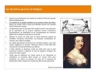 Les	
  dernières	
  guerres	
  de	
  Religion	
  
•  Gaston	
  se	
  plia	
  ﬁnalement	
  aux	
  ordres	
  du	
  cardinal	
  et	
  ﬁnit	
  par	
  épouser	
  
Marie	
  de	
  Montpensier.	
  	
  
•  Le	
   contrôle	
   de	
   la	
   société	
   nobiliaire	
   et	
   la	
   nouvelle	
   culture	
   des	
   élites:	
  
Depuis	
   les	
   années	
   1570,	
   le	
   duel	
   s’est	
   aﬃrmée	
   comme	
   une	
   nouvelle	
  
forme	
  d’ascension	
  sociale.	
  
•  L’engouement	
  pour	
  le	
  duel	
  peut	
  être	
  analyse	
  comme	
  une	
  expression	
  
de	
   la	
   spéciﬁcité	
   de	
   la	
   culture	
   nobiliaire	
   contre	
   l’entreprise	
  
d’encadrement,	
   de	
   paciﬁcaPon	
   et	
   de	
   monopolisaPon	
   de	
   l’exercice	
  
légiPme	
  de	
  la	
  violence	
  menée	
  par	
  la	
  monarchie.	
  	
  
•  Réalisés	
   en	
   secret,	
   les	
   duels	
   pour	
   le	
   point	
   d’honneur	
   étaient	
   de	
  
véritables	
   entreprises	
   meurtrières.	
   Les	
   duellistes	
   comba_aient	
   en	
  
chemise,	
  avec	
  l’épée	
  et	
  la	
  dague.	
  
•  Les	
   dévots	
   dénonçaient	
   fermement	
   les	
   combats	
   singuliers,	
   pour	
   des	
  
raisons	
   religieuses	
   et	
   morales:	
   l’oﬀensive	
   contre	
   le	
   duel	
   allait	
   être	
  
relancée	
  par	
  l’arrivée	
  de	
  Richelieu	
  aux	
  aﬀaires.	
  	
  
•  Il	
   fallut	
   a_endre	
   la	
   deuxième	
   moiPe	
   du	
   siècle	
   pour	
   que	
   le	
   duel	
  
commence	
   vraiment	
   a	
   régresser	
   et	
   que	
   les	
   seigneurs	
   acceptent	
   de	
  
refuser	
  de	
  relever	
  le	
  gant.	
  	
  
•  Tandis	
   que	
   les	
   réﬂexions	
   sur	
   l’ordre	
   social	
   et	
   sur	
   l’éducaPon	
   se	
  
mulPplient,	
   la	
   courtoisie	
   allait	
   trouver	
   un	
   nouvel	
   ordre	
   pour	
  
s’exprimer:	
   les	
   salons.	
   Le	
   premier	
   fut	
   celui	
   de	
   la	
   marquise	
   de	
  
Rambouillet.	
  Celle-­‐ci	
  rêvait	
  d’un	
  monde	
  sans	
  désir	
  et	
  sans	
  agressivité.	
  	
  
Marquise	
  de	
  Rambouillet	
  
 