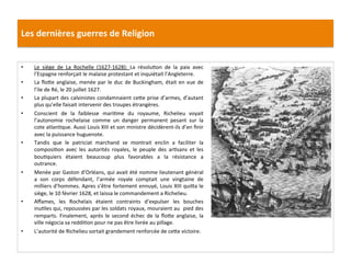 Les	
  dernières	
  guerres	
  de	
  Religion	
  
•  Le	
   siège	
   de	
   La	
   Rochelle	
   (1627-­‐1628):	
   La	
   résoluPon	
   de	
   la	
   paix	
   avec	
  
l’Espagne	
  renforçait	
  le	
  malaise	
  protestant	
  et	
  inquiétait	
  l’Angleterre.	
  
•  La	
  ﬂo_e	
  anglaise,	
  menée	
  par	
  le	
  duc	
  de	
  Buckingham,	
  était	
  en	
  vue	
  de	
  
l’ile	
  de	
  Ré,	
  le	
  20	
  juillet	
  1627.	
  	
  
•  La	
  plupart	
  des	
  calvinistes	
  condamnaient	
  ce_e	
  prise	
  d’armes,	
  d’autant	
  
plus	
  qu’elle	
  faisait	
  intervenir	
  des	
  troupes	
  étrangères.	
  
•  Conscient	
   de	
   la	
   faiblesse	
   mariPme	
   du	
   royaume,	
   Richelieu	
   voyait	
  
l’autonomie	
   rochelaise	
   comme	
   un	
   danger	
   permanent	
   pesant	
   sur	
   la	
  
cote	
  atlanPque.	
  Aussi	
  Louis	
  XIII	
  et	
  son	
  ministre	
  décidèrent-­‐ils	
  d’en	
  ﬁnir	
  
avec	
  la	
  puissance	
  huguenote.	
  	
  
•  Tandis	
   que	
   le	
   patriciat	
   marchand	
   se	
   montrait	
   enclin	
   a	
   faciliter	
   la	
  
composiPon	
   avec	
   les	
   autorités	
   royales,	
   le	
   peuple	
   des	
   arPsans	
   et	
   les	
  
bouPquiers	
   étaient	
   beaucoup	
   plus	
   favorables	
   a	
   la	
   résistance	
   a	
  
outrance.	
  	
  
•  Menée	
  par	
  Gaston	
  d’Orléans,	
  qui	
  avait	
  été	
  nomme	
  lieutenant	
  général	
  
a	
   son	
   corps	
   défendant,	
   l’armée	
   royale	
   comptait	
   une	
   vingtaine	
   de	
  
milliers	
  d’hommes.	
  Apres	
  s’être	
  fortement	
  ennuyé,	
  Louis	
  XIII	
  qui_a	
  le	
  
siège,	
  le	
  10	
  février	
  1628,	
  et	
  laissa	
  le	
  commandement	
  a	
  Richelieu.	
  	
  
•  Aﬀames,	
   les	
   Rochelais	
   étaient	
   contraints	
   d’expulser	
   les	
   bouches	
  
inuPles	
  qui,	
  repoussées	
  par	
  les	
  soldats	
  royaux,	
  mouraient	
  au	
  	
  pied	
  des	
  
remparts.	
  Finalement,	
  après	
  le	
  second	
  échec	
  de	
  la	
  ﬂo_e	
  anglaise,	
  la	
  
ville	
  négocia	
  sa	
  reddiPon	
  pour	
  ne	
  pas	
  être	
  livrée	
  au	
  pillage.	
  
•  L’autorité	
  de	
  Richelieu	
  sortait	
  grandement	
  renforcée	
  de	
  ce_e	
  victoire.	
  
 
