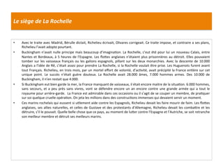 Le	
  siège	
  de	
  La	
  Rochelle	
  
•  Avec	
  le	
  traite	
  avec	
  Madrid,	
  Bérulle	
  dictait,	
  Richelieu	
  écrivait,	
  Olivares	
  corrigeait.	
  Ce	
  traite	
  impose,	
  et	
  contraire	
  a	
  ses	
  plans,	
  
Richelieu	
  l’avait	
  adopte	
  pourtant.	
  	
  
•  Buckingham	
  n’avait	
  nulle	
  principe	
  mais	
  beaucoup	
  d’imaginaPon.	
  La	
  Rochelle,	
  c’eut	
  été	
  pour	
  lui	
  un	
  nouveau	
  Calais,	
  entre	
  
Nantes	
  et	
  Bordeaux,	
  à	
  5	
  heures	
  de	
  l’Espagne.	
  Les	
  ﬂo_es	
  anglaises	
  n’étaient	
  plus	
  prisonnières	
  au	
  détroit.	
  Elles	
  pouvaient	
  
tomber	
  sur	
  les	
  vaisseaux	
  français	
  ou	
  les	
  galions	
  espagnols,	
  pillant	
  sur	
  les	
  deux	
  monarchies.	
  Avec	
  la	
  descente	
  de	
  10.000	
  
Anglais	
  a	
  l’idée	
  de	
  Rê,	
  c’était	
  assez	
  pour	
  prendre	
  La	
  Rochelle,	
  si	
  la	
  Rochelle	
  voulait	
  être	
  prise.	
  Les	
  Huguenots	
  furent	
  avant	
  
tout	
  Français.	
  Richelieu,	
  en	
  trois	
  mois,	
  par	
  un	
  mortel	
  eﬀort	
  de	
  volonté,	
  d’acPvité,	
  avait	
  précipité	
  la	
  France	
  enPère	
  sur	
  cet	
  
unique	
   point.	
   Le	
   succès	
   n’était	
   guère	
   douteux.	
   La	
   Rochelle	
   avait	
   28.000	
   âmes,	
   7.000	
   hommes	
   armes.	
   Des	
   10.000	
   de	
  
Buckingham,	
  il	
  n’en	
  restait	
  que	
  4.000.	
  	
  
•  Si	
  Buckingham	
  eut	
  bien	
  garde	
  la	
  mer,	
  la	
  France	
  manquant	
  de	
  vaisseaux,	
  il	
  était	
  encore	
  maitre	
  de	
  la	
  situaPon.	
  6.000	
  hommes,	
  
sans	
   secours,	
   et	
   a	
   peu	
   près	
   sans	
   vivres,	
   vont	
   se	
   défendre	
   encore	
   un	
   an	
   encore	
   contre	
   une	
   grande	
   armée	
   qui	
   a	
   tout	
   le	
  
royaume	
  pour	
  arrière-­‐garde.	
  	
  La	
  France	
  est	
  admirable	
  dans	
  ces	
  occasions	
  ou	
  il	
  s’agit	
  de	
  se	
  couper	
  un	
  membre,	
  de	
  praPquer	
  
sur	
  soi	
  quelque	
  cruelle	
  opéraPon.	
  On	
  jeta	
  les	
  millions	
  dans	
  des	
  construcPons	
  immenses	
  qui	
  devaient	
  servir	
  un	
  moment.	
  	
  
•  Ces	
  marins	
  rochelais	
  qui	
  eussent	
  si	
  uPlement	
  aide	
  contre	
  les	
  Espagnols,	
  Richelieu	
  devait	
  les	
  faire	
  mourir	
  de	
  faim.	
  Les	
  ﬂo_es	
  
anglaises,	
  ses	
  allies	
  naturelles,	
  et	
  celles	
  de	
  Gustave	
  et	
  des	
  protestants	
  d’Allemagne,	
  Richelieu	
  devait	
  les	
  comba_re	
  et	
  les	
  
détruire,	
  s’il	
  le	
  pouvait.	
  Quelle	
  belle	
  chose	
  que	
  ce	
  pays,	
  au	
  moment	
  de	
  lu_er	
  contre	
  l’Espagne	
  et	
  l’Autriche,	
  se	
  soit	
  retranche	
  
son	
  meilleur	
  membre	
  et	
  détruit	
  ses	
  meilleurs	
  marins.	
  	
  
 