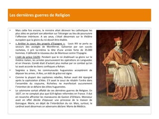 Les	
  dernières	
  guerres	
  de	
  Religion	
  
•  Mais	
   ce_e	
   fois	
   encore,	
   le	
   ministre	
   allait	
   décevoir	
   les	
   catholiques	
   les	
  
plus	
  zèles	
  en	
  portant	
  son	
  a_enPon	
  sur	
  l’étranger	
  au	
  lieu	
  de	
  poursuivre	
  
l’oﬀensive	
   intérieure.	
   A	
   ses	
   yeux,	
   c’était	
   désormais	
   sur	
   le	
   théâtre	
  
européen	
  que	
  la	
  gloire	
  du	
  roi	
  devait	
  être	
  établie.	
  	
  
•  «	
   Arrêter	
   le	
   cours	
   des	
   progrès	
   d’Espagne	
   »:	
   	
   Louis	
   XIII	
   se	
   porta	
   au	
  
secours	
   des	
   assiégés	
   de	
   Mon…errat.	
   Galvanise	
   par	
   son	
   succès	
  
rochelais,	
   il	
   prit	
   lui-­‐même	
   la	
   tête	
   d’une	
   armée	
   forte	
   de	
   35.000	
  
hommes.	
  Il	
  défendit	
  le	
  nouveau	
  duc	
  de	
  Mantoue	
  contre	
  l’Espagne.	
  	
  
•  L’édit	
  de	
  grâce	
  (1629):	
  Pendant	
  que	
  le	
  roi	
  établissait	
  sa	
  gloire	
  sur	
  le	
  
théâtre	
  italien,	
  les	
  armées	
  poursuivaient	
  les	
  opéraPons	
  en	
  Languedoc	
  
et	
  en	
  Vivarais.	
  Condé	
  était	
  d’autant	
  plus	
  moPve	
  par	
  ce	
  combat	
  qu’on	
  
lui	
  avait	
  accorde	
  les	
  biens	
  conﬁsques	
  a	
  Rohan.	
  	
  
•  Saignées	
   a	
   blanc,	
   les	
   communautés	
   huguenotes	
   acceptèrent	
   de	
  
déposer	
  les	
  armes.	
  A	
  Ales,	
  un	
  édit	
  de	
  grâce	
  est	
  signe.	
  	
  
•  Comme	
   la	
   plupart	
   des	
   capitaines	
   rebelles,	
   Rohan	
   avait	
   été	
   épargné	
  
après	
  la	
  capitulaPon	
  d’Ales.	
  S’il	
  avait	
  le	
  souci	
  de	
  rétablir	
  l’ordre	
  dans	
  
l’ensemble	
   du	
   royaume,	
   Richelieu	
   ne	
   manifestait	
   aucunement	
  
l’intenPon	
  de	
  se	
  défaire	
  des	
  élites	
  huguenotes.	
  	
  
•  Le	
  calvinisme	
  sortait	
  aﬀaibli	
  de	
  ces	
  dernières	
  guerres	
  de	
  Religion.	
  En	
  
1637,	
  on	
  ne	
  comptait	
  plus	
  que	
  614	
  églises	
  reformées	
  en	
  France.	
  Il	
  dut	
  
en	
  revanche	
  aﬀronter	
  les	
  manœuvres	
  de	
  Gaston	
  d’Orléans.	
  Monsieur	
  
avait	
   en	
   eﬀet	
   décide	
   d’épouser	
   une	
   princesse	
   de	
   la	
   maison	
   de	
  
Gonzague.	
   Marie,	
   en	
   dépit	
   de	
   l’interdicPon	
   du	
   roi.	
   Mais,	
   surtout,	
   le	
  
cardinal	
  avait	
  désormais	
  un	
  adversaire	
  déclare:	
  Marie	
  de	
  Médicis.	
  	
  
 