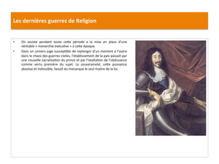 Les	
  dernières	
  guerres	
  de	
  Religion	
  
•  On	
   assiste	
   pendant	
   toute	
   ce_e	
   période	
   a	
   la	
   mise	
   en	
   place	
   d’une	
  
véritable	
  «	
  monarchie	
  exécuPve	
  »	
  a	
  ce_e	
  époque.	
  	
  
•  Dans	
  un	
  univers	
  juge	
  suscepPble	
  de	
  replonger	
  d’un	
  moment	
  a	
  l’autre	
  
dans	
  le	
  chaos	
  des	
  guerres	
  civiles,	
  l’établissement	
  de	
  la	
  paix	
  passait	
  par	
  
une	
  nouvelle	
  sacralisaPon	
  du	
  prince	
  et	
  par	
  l’exaltaPon	
  de	
  l’obéissance	
  
comme	
   vertu	
   première	
   du	
   sujet.	
   La	
   souveraineté,	
   ce_e	
   puissance	
  
absolue	
  et	
  indivisible,	
  faisait	
  du	
  monarque	
  le	
  seul	
  maitre	
  de	
  la	
  loi.	
  
 