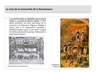 La	
  crise	
  de	
  la	
  monarchie	
  de	
  la	
  Renaissance	
  
•  «	
   La	
   grande	
   perte	
   et	
   désolaPon	
   de	
   la	
   pauvre	
  
France	
   »	
   :	
   La	
   mort	
   de	
   Henri	
   II	
   (1559):	
   La	
   paix	
  
devait	
   perme_re	
   aux	
   deux	
   monarques	
   de	
   se	
  
consacrer	
  a	
  la	
  répression	
  religieuse.	
  Philippe	
  II	
  
assista	
   ainsi	
   a	
   un	
   spectaculaire	
   autodafé	
   a	
  
Valladolid,	
  tandis	
  que	
  le	
  2	
  juin,	
  Henri	
  II	
  publia	
  
les	
  le_res	
  patentes	
  d’Ecouen	
  qui	
  renforçaient	
  la	
  
lu_e	
  contre	
  l’hérésie.	
  	
  
Autodafé	
  de	
  
Valladolid	
  Tournoi	
  de	
  la	
  rue	
  Saint-­‐Antoine	
  
 