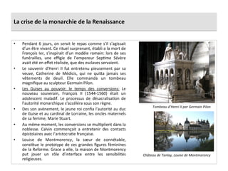 La	
  crise	
  de	
  la	
  monarchie	
  de	
  la	
  Renaissance	
  
•  Pendant	
  6	
  jours,	
  on	
  servit	
  le	
  repas	
  comme	
  s’il	
  s’agissait	
  
d’un	
  être	
  vivant.	
  Ce	
  rituel	
  surprenant,	
  établi	
  a	
  la	
  mort	
  de	
  
François	
  Ier,	
  s’inspirait	
  d’un	
  modèle	
  romain:	
  lors	
  de	
  ses	
  
funérailles,	
   une	
   eﬃgie	
   de	
   l’empereur	
   SepPme	
   Sévère	
  
avait	
  été	
  en	
  eﬀet	
  réalisée,	
  que	
  des	
  esclaves	
  servaient.	
  	
  
•  Le	
   souvenir	
   d’Henri	
   II	
   fut	
   entretenu	
   pieusement	
   par	
   sa	
  
veuve,	
   Catherine	
   de	
   Médicis,	
   qui	
   ne	
   qui_a	
   jamais	
   ses	
  
vêtements	
   de	
   deuil.	
   Elle	
   commanda	
   un	
   tombeau	
  
magniﬁque	
  au	
  sculpteur	
  Germain	
  Pilon.	
  	
  
•  Les	
   Guises	
   au	
   pouvoir;	
   le	
   temps	
   des	
   conversions:	
   Le	
  
nouveau	
   souverain,	
   François	
   II	
   (1544-­‐1560)	
   était	
   un	
  
adolescent	
   maladif.	
   Le	
   processus	
   de	
   désacralisaPon	
   de	
  
l’autorité	
  monarchique	
  s’accéléra	
  sous	
  son	
  règne.	
  	
  
•  Des	
  son	
  avènement,	
  le	
  jeune	
  roi	
  conﬁa	
  l’autorité	
  au	
  duc	
  
de	
  Guise	
  et	
  au	
  cardinal	
  de	
  Lorraine,	
  les	
  oncles	
  maternels	
  
de	
  sa	
  femme,	
  Marie	
  Stuart.	
  	
  
•  Au	
  même	
  moment,	
  les	
  conversions	
  se	
  mulPplient	
  dans	
  la	
  
noblesse.	
   Calvin	
   commençait	
   a	
   entretenir	
   des	
   contacts	
  
épistolaires	
  avec	
  l’aristocraPe	
  française.	
  	
  
•  Louise	
   de	
   Montmorency,	
   la	
   sœur	
   de	
   connétable,	
  
consPtue	
  le	
  prototype	
  de	
  ces	
  grandes	
  ﬁgures	
  féminines	
  
de	
  la	
  Reforme.	
  Grace	
  a	
  elle,	
  la	
  maison	
  de	
  Montmorency	
  
put	
   jouer	
   un	
   rôle	
   d’interface	
   entre	
   les	
   sensibilités	
  
religieuses.	
  	
  
Tombeau	
  d’Henri	
  II	
  par	
  Germain	
  Pilon	
  
Château	
  de	
  Tanlay,	
  Louise	
  de	
  Montmorency	
  
 