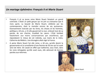Un	
  mariage	
  éphémère:	
  François	
  II	
  et	
  Marie	
  Stuart	
  
•  François	
   II	
   et	
   sa	
   jeune	
   reine	
   Marie	
   Stuart	
   faisaient	
   un	
   grand	
  
contraste.	
  C’était	
  un	
  pePt	
  garçon	
  qui	
  ne	
  prit	
  sa	
  croissance	
  que	
  6	
  
mois	
   après.	
   La	
   beauté	
   de	
   Marie	
   Stuart,	
   célébrée	
   par	
   les	
  
contemporains,	
   était	
   la	
   moindre	
   encore	
   de	
   ses	
   puissances.	
  
Etonnamment	
   instruite	
   par	
   les	
   livres,	
   les	
   choses	
   et	
   les	
   hommes,	
  
poliPque	
  a	
  10	
  ans,	
  a	
  15	
  elle	
  gouvernait	
  la	
  cour,	
  enlevait	
  tout	
  de	
  sa	
  
parole,	
   de	
   son	
   charme,	
   troublait	
   les	
   cœurs.	
   L’Etat	
   tombait	
  
fatalement	
   aux	
   mains	
   conservatrices	
   par	
   excellence,	
   qui	
  
répondaient	
   le	
   mieux	
   de	
   cet	
   individu,	
   aux	
   mains	
   de	
   la	
   mère,	
  
Catherine	
  de	
  Médicis.	
  Une	
  étrangère	
  allait	
  régir	
  la	
  France.	
  
•  A	
   peine	
   Marie	
   Stuart	
   fut	
   elle	
   reine,	
   a	
   18	
   ans,	
   qu’elle	
   devint	
   la	
  
gouvernante	
  et	
  la	
  surveillante	
  d’une	
  femme	
  de	
  50	
  ans	
  qui	
  lui	
  avait	
  
servi	
  de	
  mère.	
  On	
  savait	
  en	
  eﬀet	
  que	
  Catherine,	
  sous	
  main,	
  dans	
  
les	
   rares	
   échappées	
   qu’elle	
   avait	
   eues,	
   elle	
   adressait	
   de	
   bonnes	
  
paroles	
  aux	
  reformes.	
  
Marie	
  Stuart	
  
 