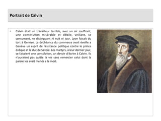 Portrait	
  de	
  Calvin	
  
•  Calvin	
   était	
   un	
   travailleur	
   terrible,	
   avec	
   un	
   air	
   souﬀrant,	
  
une	
   consPtuPon	
   misérable	
   et	
   débile,	
   veillant,	
   se	
  
consumant,	
  ne	
  disPnguant	
  ni	
  nuit	
  ni	
  jour.	
  Lyon	
  faisait	
  du	
  
tort	
  à	
  Genève.	
  La	
  déchéance	
  du	
  commerce	
  avait	
  éveille	
  a	
  
Genève	
  un	
  esprit	
  de	
  résistance	
  poliPque	
  contre	
  le	
  prince	
  
évêque	
  et	
  le	
  duc	
  de	
  Savoie.	
  Les	
  martyrs,	
  à	
  leur	
  dernier	
  jour,	
  
se	
  faisaient	
  une	
  consolaPon,	
  un	
  devoir	
  d’écrire	
  à	
  Calvin.	
  Ils	
  
n’auraient	
   pas	
   qui_e	
   la	
   vie	
   sans	
   remercier	
   celui	
   dont	
   la	
  
parole	
  les	
  avait	
  menés	
  a	
  la	
  mort.	
  
 