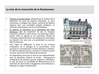 La	
  crise	
  de	
  la	
  monarchie	
  de	
  la	
  Renaissance	
  
•  Tensions	
  et	
  temporisaPon:	
  Choquée	
  par	
  la	
  violence	
  de	
  la	
  
répression	
   du	
   coup	
   du	
   château	
   d’Amboise,	
   le	
   reine	
  
commença	
  a	
  s’éloigner	
  des	
  Guises.	
  Catherine	
  de	
  Médicis	
  
organisa	
   alors	
   une	
   assemblée	
   chargée	
   d’élaborer	
   un	
  
projet	
  de	
  réconciliaPon,	
  réunie	
  a	
  Fontainebleau.	
  	
  
•  La	
   régente,	
   le	
   chancelier	
   et	
   la	
   réinvenPon	
   des	
   Etats	
  
Généraux:	
   Age	
   de	
   seulement	
   10	
   ans,	
   le	
   nouveau	
  
souverain,	
  Charles	
  IX,	
  était	
  mineur.	
  De	
  décembre	
  1560	
  a	
  
janvier	
   1562,	
   la	
   régente	
   et	
   son	
   chancelier,	
   Michel	
   de	
  
L’Hospital,	
  expérimentèrent	
  une	
  poliPque	
  de	
  conciliaPon	
  
qui	
   abouPt,	
   non	
   sans	
   mal,	
   a	
   la	
   publicaPon	
   du	
   premier	
  
édit	
  de	
  tolérance.	
  	
  
•  Pour	
   régler	
   les	
   diﬀérends,	
   la	
   reine	
   et	
   son	
   ministre	
  
comptaient	
   sur	
   le	
   dialogue	
   et	
   la	
   concertaPon.	
   C’est	
  
pourquoi	
  ils	
  convoquèrent	
  les	
  Etats	
  Généraux	
  a	
  Orléans.	
  
Un	
  édit	
  très	
  libéral	
  accorda	
  «	
  de	
  facto	
  »	
  la	
  liberté	
  de	
  prier	
  
en	
  prive,	
  autrement	
  dit	
  la	
  liberté	
  de	
  conscience.	
  	
  
•  Les	
  disposiPons	
  prises	
  par	
  la	
  reine	
  et	
  son	
  rapprochement	
  
avec	
   les	
   Bourbons,	
   Navarre	
   et	
   Conde,	
   	
   provoquèrent	
  
l’indignaPon	
   de	
   plusieurs	
   grands	
   seigneurs	
   catholiques.	
  
Le	
   duc	
   de	
   Guise,	
   le	
   connétable	
   de	
   Montmorency	
   et	
   le	
  
maréchal	
  de	
  Saint-­‐André	
  s’engagèrent	
  solennellement	
  a	
  
défendre	
  la	
  religion	
  tradiPonnelle.	
  	
  
La	
  répression	
  de	
  la	
  conspira@on	
  
d’Amboise	
  
Etats	
  Généraux	
  d’Orléans	
  
 