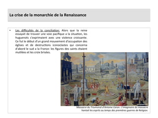 La	
  crise	
  de	
  la	
  monarchie	
  de	
  la	
  Renaissance	
  
•  Les	
   diﬃcultés	
   de	
   la	
   conciliaPon:	
   Alors	
   que	
   la	
   reine	
  
essayait	
  de	
  trouver	
  une	
  voie	
  paciﬁque	
  a	
  la	
  situaPon,	
  les	
  
huguenots	
   s’exprimaient	
   avec	
   une	
   violence	
   croissante.	
  
Ce	
  fut	
  le	
  début	
  d’un	
  grand	
  mouvement	
  d’occupaPon	
  des	
  
églises	
   et	
   de	
   destrucPons	
   iconoclastes	
   qui	
   concerna	
  
d’abord	
  le	
  sud	
  a	
  la	
  France:	
  les	
  ﬁgures	
  des	
  saints	
  étaient	
  
muPlées	
  et	
  les	
  croix	
  brisées.	
  	
  
Massacre	
  du	
  Triumvirat	
  d’Antoine	
  Caron.	
  L’imaginaire	
  du	
  massacre	
  
hantait	
  les	
  esprits	
  au	
  temps	
  des	
  premières	
  guerres	
  de	
  Religion.	
  
 