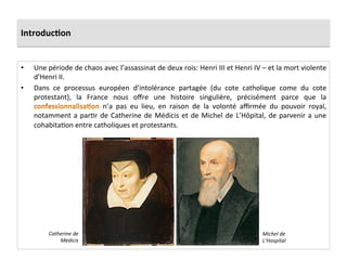Introduc)on	
  
•  Une	
  période	
  de	
  chaos	
  avec	
  l’assassinat	
  de	
  deux	
  rois:	
  Henri	
  III	
  et	
  Henri	
  IV	
  –	
  et	
  la	
  mort	
  violente	
  
d’Henri	
  II.	
  	
  
•  Dans	
   ce	
   processus	
   européen	
   d’intolérance	
   partagée	
   (du	
   cote	
   catholique	
   come	
   du	
   cote	
  
protestant),	
   la	
   France	
   nous	
   oﬀre	
   une	
   histoire	
   singulière,	
   précisément	
   parce	
   que	
   la	
  
	
   n’a	
   pas	
   eu	
   lieu,	
   en	
   raison	
   de	
   la	
   volonté	
   aﬃrmée	
   du	
   pouvoir	
   royal,	
  
notamment	
  a	
  parPr	
  de	
  Catherine	
  de	
  Médicis	
  et	
  de	
  Michel	
  de	
  L’Hôpital,	
  de	
  parvenir	
  a	
  une	
  
cohabitaPon	
  entre	
  catholiques	
  et	
  protestants.	
  	
  
Catherine	
  de	
  
Médicis	
  
Michel	
  de	
  
L’Hospital	
  
 