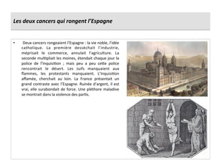Les	
  deux	
  cancers	
  qui	
  rongent	
  l’Espagne	
  
•  	
  Deux	
  cancers	
  rongeaient	
  l’Espagne	
  :	
  la	
  vie	
  noble,	
  l’idée	
  
catholique.	
   La	
   première	
   desséchait	
   l’industrie,	
  
méprisait	
   le	
   commerce,	
   annulait	
   l’agriculture.	
   La	
  
seconde	
  mulPpliait	
  les	
  moines,	
  étendait	
  chaque	
  jour	
  la	
  
police	
   de	
   l’InquisiPon	
   ;	
   mais	
   peu	
   a	
   peu	
   ce_e	
   police	
  
rencontrait	
   le	
   désert.	
   Les	
   Juifs	
   manquaient	
   aux	
  
ﬂammes,	
   les	
   protestants	
   manquaient.	
   L’InquisiPon	
  
aﬀamée,	
   cherchait	
   au	
   loin.	
   La	
   France	
   présentait	
   un	
  
grand	
  contraste	
  avec	
  l’Espagne.	
  Ruinée	
  d’argent,	
  il	
  est	
  
vrai,	
  elle	
  surabondait	
  de	
  force.	
  Une	
  pléthore	
  maladive	
  
se	
  montrait	
  dans	
  la	
  violence	
  des	
  parPs.	
  
 