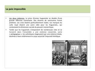 La	
  paix	
  impossible	
  
•  Les	
   deux	
   violences:	
   La	
   prise	
   d’armes	
   huguenote	
   se	
   doubla	
   d’une	
  
grande	
   oﬀensive	
   iconoclaste.	
   Des	
   dizaines	
   de	
   sanctuaires	
   furent	
  
profanes.	
   Les	
   croix	
   étaient	
   parPculièrement	
   visées.	
   Les	
   marques	
   du	
  
culte	
   royal	
   étaient	
   une	
   autre	
   cible	
   pour	
   les	
   Huguenots.,	
   qui	
  
contestaient	
  la	
  dimension	
  sacrale	
  du	
  pouvoir	
  monarchique.	
  	
  
•  Tandis	
   que	
   les	
   huguenots	
   s’emparaient	
   de	
   nombreuses	
   cites	
   et	
   se	
  
livraient	
   dans	
   l’ensemble	
   a	
   une	
   violence	
   raisonnée,	
   voire	
  
«	
  pédagogique	
  »;	
  les	
  catholiques	
  réagissaient	
  par	
  une	
  violence	
  totale,	
  
desPnée	
  a	
  laver	
  enPèrement	
  le	
  corps	
  social	
  de	
  l’impureté	
  héréPque.	
  	
  
	
  
	
  
 