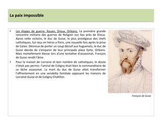 La	
  paix	
  impossible	
  
•  Les	
   étapes	
   de	
   guerre:	
   Rouen,	
   Dreux,	
   Orléans:	
   La	
   première	
   grande	
  
rencontre	
   militaire	
   des	
   guerres	
   de	
   Religion	
   eut	
   lieu	
   près	
   de	
   Dreux.	
  
Apres	
   ce_e	
   victoire,	
   le	
   duc	
   de	
   Guise,	
   le	
   plus	
   presPgieux	
   des	
   chefs	
  
catholiques,	
  fut	
  reçu	
  en	
  héros	
  a	
  Paris,	
  une	
  nouvelle	
  fois	
  après	
  la	
  prise	
  
de	
  Calais.	
  Désireux	
  de	
  porter	
  un	
  coup	
  décisif	
  aux	
  huguenots,	
  le	
  duc	
  de	
  
Guise	
   décida	
   de	
   s’emparer	
   de	
   leur	
   principale	
   place	
   forte,	
   Orléans.	
  
Mais	
  mortellement	
  blesse	
  lors	
  d’une	
  tentaPve	
  d’assassinat,	
  François	
  
de	
  Guise	
  rendit	
  l’âme.	
  	
  
•  Pour	
  la	
  maison	
  de	
  Lorraine	
  et	
  bon	
  nombre	
  de	
  catholiques,	
  le	
  doute	
  
n’était	
  pas	
  permis:	
  l’amiral	
  de	
  Coligny	
  était	
  bien	
  le	
  commanditaire	
  de	
  
ce	
   lâche	
   assassinat.	
   La	
   mort	
   du	
   duc	
   de	
   Guise	
   allait	
   transformer	
  
l’aﬀrontement	
   en	
   une	
   vende_a	
   familiale	
   opposant	
   les	
   maisons	
   de	
  
Lorraine-­‐Guise	
  et	
  de	
  Coligny-­‐ChaPllon.	
  	
  
	
  
François	
  de	
  Guise	
  
 