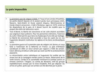La	
  paix	
  impossible	
  
•  La	
  première	
  paix	
  de	
  religion	
  (1563):	
  A	
  l’issue	
  d’une	
  année	
  d’hosPlités,	
  
les	
  parPs	
  étaient	
  épuises	
  et	
  ils	
  avaient	
  perdu	
  leurs	
  principaux	
  chefs,	
  
Navarre,	
   Saint-­‐André	
   et	
   Guise	
   avaient	
   disparu;	
   Montmorency	
   et	
  
Conde	
  étaient	
  prisonniers.	
  L’édit	
  d’Amboise,	
  signe	
  en	
  1573,	
  entérina	
  
les	
   disposiPons	
   de	
   la	
   paix,	
   et	
   il	
   devait	
   fournir	
   de	
   modèle	
   pour	
   la	
  
plupart	
  des	
  édits	
  de	
  tolérance	
  a	
  venir.	
  	
  
•  Tout	
  d’abord,	
  la	
  liberté	
  de	
  conscience	
  et	
  de	
  culte	
  étaient	
  accordées	
  
aux	
  seigneurs	
  haut	
  jusPciers.	
  Pour	
  les	
  personnes	
  ordinaires,	
  l’exercice	
  
du	
  culte	
  n’était	
  permis	
  que	
  dans	
  les	
  faubourgs	
  d’une	
  ville	
  par	
  baillage.	
  
La	
  liberté	
  de	
  conscience	
  était	
  accordée	
  a	
  tous	
  les	
  sujets	
  du	
  roi.	
  Les	
  
huguenots	
  devaient	
  resPtuteur	
  les	
  églises	
  et	
  les	
  biens	
  ecclésiasPques	
  
saisis.	
  	
  
•  La	
  première	
  guerre	
  et	
  la	
  première	
  paix	
  de	
  religion	
  ont	
  donne	
  un	
  coup	
  
fatal	
   a	
   l’extension	
   de	
   la	
   Reforme	
   en	
   France.	
   La	
   paix	
   d’Amboise	
  
consPtuait	
   en	
   eﬀet	
   un	
   recul	
   certain	
   par	
   rapport	
   a	
   l’édit	
   de	
   Janvier.	
  
Calvin	
  dénonça	
  d’ailleurs	
  ce_e	
  paix	
  qui	
  avait	
  sacriﬁe	
  le	
  protestanPsme	
  
populaire.	
  	
  
•  La	
   réconciliaPon	
   entre	
   catholiques	
   et	
   huguenots	
   fut	
   scellée	
   par	
   les	
  
armes	
  lors	
  de	
  la	
  campagne	
  menée	
  contre	
  Le	
  Havre.	
  Adversaires	
  de	
  la	
  
veille	
  encore,	
  Conde	
  et	
  le	
  connétable	
  menèrent	
  le	
  combat	
  contre	
  un	
  
ennemi	
   commun:	
   l’Anglais.	
   Le	
   comte	
   de	
   Warwick,	
   chef	
   du	
   groupe	
  
expédiPonnaire	
   envoyé	
   par	
   la	
   reine	
   Elisabeth,	
   ﬁnit	
   par	
   déposer	
   les	
  
armes	
  en	
  juillet,	
  après	
  que	
  son	
  armée	
  eut	
  été	
  décimée	
  par	
  la	
  peste.	
  	
  
	
  
Château	
  d’Amboise	
  
 