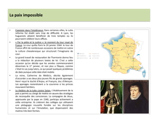 La	
  paix	
  impossible	
  
•  Coexister	
  dans	
  l’intolérance:	
  Dans	
  certaines	
  villes,	
  le	
  culte	
  
reforme	
   fut	
   établi	
   sans	
   trop	
   de	
   diﬃculté.	
   A	
   Lyon,	
   les	
  
huguenots	
   allaient	
   bénéﬁcier	
   de	
   trois	
   temples	
   ou	
   ils	
  
pourraient	
  célébrer	
  leurs	
  oﬃces.	
  	
  
•  «	
  Par	
  la	
  piète	
  et	
  la	
  jusPce	
  »:	
  le	
  moment	
  du	
  tour	
  royal	
  de	
  
France:	
  La	
  cour	
  qui_a	
  Paris	
  le	
  24	
  janvier	
  1564.	
  le	
  tour	
  de	
  
France	
  oﬀrit	
  de	
  nombreuses	
  occasions	
  de	
  me_re	
  en	
  scène	
  
la	
   culture	
   chevaleresque	
   qui	
   structurait	
   l’imaginaire	
   de	
  
cour.	
  
•  Le	
  grand	
  travail	
  de	
  restauraPon	
  de	
  l’harmonie	
  donna	
  lieu	
  
a	
   la	
   rédacPon	
   de	
   plusieurs	
   textes	
   de	
   loi.	
   C’est	
   a	
   ce_e	
  
occasion	
   qu'on	
   décida	
   que	
   les	
   années	
   commenceraient	
  
désormais	
   le	
   1er	
   janvier,	
   et	
   non	
   plus	
   a	
   Pâques,	
   comme	
  
c’était	
  le	
  cas	
  jusqu’alors,	
  ce	
  qui	
  posait	
  quelques	
  problèmes	
  
de	
  date	
  puisque	
  ce_e	
  date	
  était	
  mobile.	
  	
  
•  La	
   reine,	
   Catherine	
   de	
   Médicis,	
   décida	
   également	
  
d’accorder	
  a	
  ses	
  deux	
  plus	
  jeunes	
  ﬁls	
  de	
  grands	
  apanages.	
  
Henri	
  reçut	
  le	
  duché	
  d’Anjou,	
  et	
  François,	
  duc	
  d’Alençon.	
  
Les	
   apanages	
   reviendraient	
   a	
   la	
   couronne	
   si	
   les	
   princes	
  
mouraient	
  hériPers.	
  	
  
•  Le	
  théâtre	
  de	
  la	
  lu_e	
  contre	
  Satan:	
  L’établissement	
  de	
  la	
  
paix	
  a	
  permis	
  au	
  clergé	
  de	
  me_re	
  en	
  œuvre	
  des	
  stratégies	
  
de	
   reconquête	
   des	
   consciences.	
   La	
   compagnie	
   de	
   Jésus,	
  
approuvée	
   par	
   la	
   pape	
   en	
   1540,	
   parPcipa	
   acPvement	
   a	
  
ce_e	
   entreprise.	
   Ils	
   créèrent	
   des	
   collèges	
   qui	
   uPlisaient	
  
une	
   pédagogie	
   nouvelle	
   fondée	
   sur	
   les	
   disciplines	
  
humanistes	
   et	
   sur	
   l’émulaPon,	
   que	
   dispensaient	
   des	
  
maitres	
  très	
  bien	
  formes.	
  	
  
	
  
 