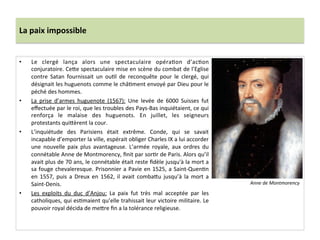 La	
  paix	
  impossible	
  
•  Le	
   clergé	
   lança	
   alors	
   une	
   spectaculaire	
   opéraPon	
   d’acPon	
  
conjuratoire.	
  Ce_e	
  spectaculaire	
  mise	
  en	
  scène	
  du	
  combat	
  de	
  l’Eglise	
  
contre	
   Satan	
   fournissait	
   un	
   ouPl	
   de	
   reconquête	
   pour	
   le	
   clergé,	
   qui	
  
désignait	
  les	
  huguenots	
  comme	
  le	
  châPment	
  envoyé	
  par	
  Dieu	
  pour	
  le	
  
péché	
  des	
  hommes.	
  	
  
•  La	
   prise	
   d’armes	
   huguenote	
   (1567):	
   Une	
   levée	
   de	
   6000	
   Suisses	
   fut	
  
eﬀectuée	
  par	
  le	
  roi,	
  que	
  les	
  troubles	
  des	
  Pays-­‐Bas	
  inquiétaient,	
  ce	
  qui	
  
renforça	
   le	
   malaise	
   des	
   huguenots.	
   En	
   juillet,	
   les	
   seigneurs	
  
protestants	
  qui_èrent	
  la	
  cour.	
  	
  
•  L’inquiétude	
   des	
   Parisiens	
   était	
   extrême.	
   Conde,	
   qui	
   se	
   savait	
  
incapable	
  d’emporter	
  la	
  ville,	
  espérait	
  obliger	
  Charles	
  IX	
  a	
  lui	
  accorder	
  
une	
   nouvelle	
   paix	
   plus	
   avantageuse.	
   L’armée	
   royale,	
   aux	
   ordres	
   du	
  
connétable	
  Anne	
  de	
  Montmorency,	
  ﬁnit	
  par	
  sorPr	
  de	
  Paris.	
  Alors	
  qu’il	
  
avait	
  plus	
  de	
  70	
  ans,	
  le	
  connétable	
  était	
  reste	
  ﬁdèle	
  jusqu'à	
  la	
  mort	
  a	
  
sa	
  fouge	
  chevaleresque.	
  Prisonnier	
  a	
  Pavie	
  en	
  1525,	
  a	
  Saint-­‐QuenPn	
  
en	
  1557,	
  puis	
  a	
  Dreux	
  en	
  1562,	
  il	
  avait	
  comba_u	
  jusqu’à	
  la	
  mort	
  a	
  
Saint-­‐Denis.	
  	
  
•  Les	
   exploits	
   du	
   duc	
   d’Anjou:	
   La	
   paix	
   fut	
   très	
   mal	
   acceptée	
   par	
   les	
  
catholiques,	
  qui	
  esPmaient	
  qu’elle	
  trahissait	
  leur	
  victoire	
  militaire.	
  Le	
  
pouvoir	
  royal	
  décida	
  de	
  me_re	
  ﬁn	
  a	
  la	
  tolérance	
  religieuse.	
  	
  
Anne	
  de	
  Montmorency	
  
 