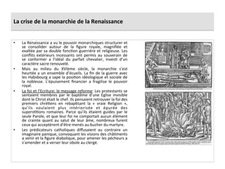 La	
  crise	
  de	
  la	
  monarchie	
  de	
  la	
  Renaissance	
  
•  La	
  Renaissance	
  a	
  vu	
  le	
  pouvoir	
  monarchiques	
  structurer	
  et	
  
se	
   consolider	
   autour	
   de	
   la	
   ﬁgure	
   royale,	
   magniﬁée	
   et	
  
exaltée	
  par	
  sa	
  double	
  foncPon	
  guerrière	
  et	
  religieuse.	
  Les	
  
conﬂits	
   extérieurs	
   incessants	
   ont	
   permis	
   au	
   souverain	
   de	
  
se	
   conformer	
   a	
   l’idéal	
   du	
   parfait	
   chevalier,	
   invesP	
   d’un	
  
caractère	
  sacre	
  renouvelé.	
  	
  
•  Mais	
   au	
   milieu	
   du	
   XVIème	
   siècle,	
   la	
   monarchie	
   s’est	
  
heurtée	
  a	
  un	
  ensemble	
  d’écueils.	
  La	
  ﬁn	
  de	
  la	
  guerre	
  avec	
  
les	
  Habsbourg	
  a	
  sape	
  la	
  posiPon	
  idéologique	
  et	
  sociale	
  de	
  
la	
   noblesse.	
   L’épuisement	
   ﬁnancier	
   a	
   fragilise	
   le	
   pouvoir	
  
royal.	
  	
  
•  La	
  foi	
  et	
  l’Ecriture:	
  le	
  message	
  reforme:	
  Les	
  protestants	
  se	
  
sentaient	
   membres	
   par	
   le	
   baptême	
   d’une	
   Eglise	
   invisible	
  
dont	
  le	
  Christ	
  était	
  le	
  chef.	
  Ils	
  pensaient	
  retrouver	
  la	
  foi	
  des	
  
premiers	
   chréPens	
   en	
   rebapPsant	
   la	
   «	
   vraie	
   Religion	
   »,	
  
qu’ils	
   voulaient	
   plus	
   intériorisée	
   et	
   épurée	
   des	
  
supersPPons	
   romaines.	
   Parce	
   qu’ils	
   étaient	
   guides	
   par	
   le	
  
seule	
  Parole,	
  et	
  que	
  leur	
  foi	
  ne	
  comportait	
  aucun	
  élément	
  
de	
   crainte	
   quant	
   au	
   salut	
   de	
   leur	
   âme,	
   nombreux	
   furent	
  
ceux	
  qui	
  acceptèrent	
  d’être	
  menés	
  au	
  bucher	
  du	
  martyre.	
  	
  
•  Les	
   prédicateurs	
   catholiques	
   diﬀusaient	
   au	
   contraire	
   un	
  
imaginaire	
  panique,	
  convoquant	
  les	
  visions	
  des	
  châPments	
  
a	
  venir	
  et	
  la	
  ﬁgure	
  diabolique,	
  pour	
  amener	
  les	
  pécheurs	
  a	
  
s’amender	
  et	
  a	
  verser	
  leur	
  obole	
  au	
  clergé.	
  
 