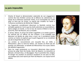La	
  paix	
  impossible	
  
•  Charles	
   IX	
   faisait	
   la	
   démonstraPon	
   solennelle	
   de	
   son	
   engagement	
  
comme	
   Roi	
   très	
   ChréPen	
   service	
   de	
   la	
   défense	
   du	
   catholicisme.	
   Le	
  
temps	
   de	
   la	
   tolérance	
   paraissait	
   révolu,	
   et	
   la	
   reconquête	
   de	
   l’unité	
  
allait	
   se	
   faire	
   par	
   les	
   armes.	
   La	
   reprise	
   des	
   troubles	
   fut	
   fatale	
   a	
  
l’inﬂuence	
  conciliatrice	
  de	
  Michel	
  de	
  L’Hôpital.	
  	
  
•  Les	
   huguenots	
   considéraient	
   désormais	
   La	
   Rochelle	
   comme	
   leur	
  
véritable	
  capitale	
  et	
  c’est	
  la	
  que	
  les	
  chefs	
  calvinistes	
  se	
  rassemblèrent.	
  
Apres	
  Coligny	
  et	
  Conde,	
  ce	
  fut	
  le	
  tour	
  de	
  Jeanne	
  d’Albret	
  et	
  de	
  son	
  
jeune	
  ﬁls,	
  Henri	
  de	
  Navarre,	
  de	
  s’y	
  installer.	
  	
  
•  A	
  Jarnac,	
  blesse,	
  le	
  prince	
  de	
  Conde	
  s’apprêtait	
  a	
  se	
  rendre	
  quand	
  il	
  
fut	
   exécuté	
   par	
   un	
   oﬃcier	
   du	
   duc	
   d’Anjou.	
   Il	
   est	
   probable	
   que	
  
Monsieur	
   ait	
   décide	
   de	
   ce_e	
   mise	
   a	
   mort,	
   car	
   il	
   considérait	
   Conde	
  
comme	
  un	
  traitre	
  et	
  espérait	
  que	
  le	
  parP	
  huguenot	
  ne	
  se	
  reme_rait	
  
pas	
  de	
  la	
  dispariPon	
  de	
  son	
  chef.	
  	
  
•  Les	
   armées	
   se	
   rencontrèrent	
   une	
   nouvelle	
   fois,	
   en	
   1569,	
   a	
  
Moncontour,	
   dans	
   le	
   nord	
   du	
   Poitou.	
   Les	
   Suisses	
   ne	
   ﬁrent	
   pas	
   de	
  
quarPer	
  aux	
  Allemands.	
  La	
  bataille	
  de	
  Moncontour	
  fut	
  la	
  plus	
  sévère	
  
des	
  défaites	
  huguenotes.	
  	
  
•  Dans	
   les	
   rangs	
   protestants	
   se	
   trouvaient	
   désormais	
   deux	
   jeunes	
  
princes	
  du	
  sang:	
  Henri	
  de	
  Conde,	
  Henri	
  de	
  Navarre.	
  La	
  rencontre	
  se	
  
déroula	
  a	
  Arnay-­‐le-­‐Duc,	
  en	
  Bourgogne.	
  Pour	
  la	
  première	
  fois,	
  Coligny	
  
ﬁt	
  charger	
  ses	
  cavaliers	
  en	
  plusieurs	
  escadrons	
  et	
  non	
  plus	
  en	
  haie,	
  
une	
  tacPque	
  plus	
  tard	
  reprise	
  par	
  Henri	
  de	
  Navarre.	
  Les	
  royaux	
  furent	
  
défaits.	
  
Jeanne	
  d’Albret	
  
 