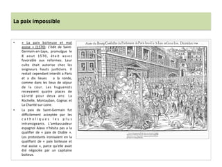 La	
  paix	
  impossible	
  
•  «	
   La	
   paix	
   boiteuse	
   et	
   mal	
  
assise	
   »	
   (1570):	
   L’édit	
   de	
   Saint-­‐
Germain-­‐en-­‐Laye,	
   promulgue	
   le	
  
8	
   aout	
   1570,	
   était	
   assez	
  
favorable	
   aux	
   reformes.	
   Leur	
  
culte	
   était	
   autorise	
   chez	
   les	
  
seigneurs	
   hauts	
   jusPciers.	
   Il	
  
restait	
  cependant	
  interdit	
  a	
  Paris	
  
et	
   a	
   dix	
   lieues	
   	
   a	
   la	
   ronde,	
  
comme	
   dans	
   les	
   lieux	
   de	
   séjour	
  
de	
   la	
   cour.	
   Les	
   huguenots	
  
recevaient	
   quatre	
   places	
   de	
  
sûreté	
   pour	
   deux	
   ans:	
   La	
  
Rochelle,	
  Montauban,	
  Cognac	
  et	
  
La	
  Charité-­‐sur-­‐Loire.	
  	
  
•  La	
   paix	
   de	
   Saint-­‐Germain	
   fut	
  
diﬃcilement	
   acceptée	
   par	
   les	
  
c a t h o l i q u e s	
   l e s	
   p l u s	
  
intransigeants.	
   L’ambassadeur	
  
espagnol	
   Alava	
   n’hésita	
   pas	
   a	
   la	
  
qualiﬁer	
   de	
   «	
   paix	
   de	
   Diable	
   ».	
  
Les	
   protestants	
   ironisaient	
   en	
   la	
  
qualiﬁant	
   de	
   «	
   paix	
   boiteuse	
   et	
  
mal	
   assise	
   »,	
   parce	
   qu’elle	
   avait	
  
été	
   négociée	
   par	
   un	
   capitaine	
  
boiteux.	
  	
  
 