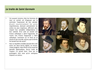 Le	
  traite	
  de	
  Saint	
  Germain	
  
•  J'ai	
   souvent	
   reconnu	
   chez	
   les	
   hommes	
   de	
  
race	
   un	
   certain	
   art	
   d'appuyer	
   par	
   le	
  
contraste	
   l'expression	
   de	
   leur	
   pensée:	
  
d i s a n t	
   c o u r t o i s e m e n t	
   l e s	
   p i r e s	
  
imperPnences,	
   donnant	
   amicalement	
   les	
  
ordres	
   les	
   plus	
   impérieux,	
   aﬃrmant	
   avec	
  
respect	
   leur	
   complète	
   indépendance	
   et	
  
leur	
   volonté.	
   D'un	
   cote	
   on	
   voulait	
   une	
  
France	
   catholique	
   a	
   demi	
   huguenote,	
   de	
  
l'autre	
   une	
   France	
   huguenote	
   a	
   demi	
  
catholique.	
   Comment	
   sur	
   le	
   fond	
   ne	
   se	
  
serait-­‐on	
  pas	
  accorde,	
  pourvu	
  que	
  la	
  forme	
  
fut	
  laissée	
  hors	
  de	
  cause?	
  
•  Seul	
  un	
  équilibre	
  instable	
  pouvait	
  être	
  crée	
  
entre	
   ces	
   deux	
   forces	
   égales,	
   et	
   encore,	
  
c'était	
  jonglerie.	
  Nous	
  ~mes	
  la	
  du	
  travail	
  de	
  
dentelle	
   diplomaPque.	
   Aucun	
   traite	
   de	
  
l'espece	
   n'a	
   jamais	
   dure.	
   Ceux	
   qui	
   se	
  
prolongent	
   sont	
   ceux	
   qu'un	
   vainqueur	
  
impose	
  a	
  un	
  vaincu.	
  
 