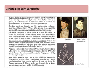 L’ombre	
  de	
  la	
  Saint	
  Barthelemy	
  
•  Autour	
  du	
  roi	
  chasseur:	
  La	
  grande	
  passion	
  de	
  Charles	
  IX	
  était	
  
la	
  chasse.	
  Il	
  prenait	
  souvent	
  plaisir	
  a	
  «	
  faire	
  du	
  fol	
  »	
  dans	
  son	
  
palais,	
   et	
   certaines	
   nuits	
   il	
   s’amusait	
   même	
   a	
   réveiller	
   les	
  
genPlshommes	
  et	
  les	
  demoiselles	
  a	
  coups	
  de	
  fouet!	
  
•  Pendant	
  que	
  le	
  roi	
  chassait,	
  son	
  frère	
  s’a_achait	
  a	
  renforcer	
  
son	
  rôle	
  poliPque.	
  Henri	
  d’Anjou	
  a	
  fait	
  preuve	
  de	
  ses	
  qualités	
  
de	
  soldat	
  lors	
  des	
  campagnes	
  de	
  Jarnac	
  et	
  de	
  Moncontour.	
  	
  
•  Catherine	
   s’employa	
   a	
   marier	
   Henri	
   a	
   la	
   reine	
   Elisabeth.	
   Le	
  
projet	
  fut	
  bat	
  en	
  1571,	
  mais	
  le	
  duc	
  d’Anjou	
  avait	
  peu	
  de	
  gout	
  
pour	
  ce_e	
  souveraine	
  qui	
  avait	
  presque	
  le	
  double	
  de	
  son	
  âge	
  
et	
  qui	
  venait	
  de	
  surcroit	
  d’être	
  excommunie	
  par	
  le	
  pape	
  Pie	
  V.	
  	
  
•  Les	
  tensions	
  avec	
  l’Espagne:	
  la	
  crise	
  néerlandaise:	
  Depuis	
  les	
  
années	
   1529,	
   le	
   protestanPsme	
   s’était	
   bien	
   implante	
   dans	
  
ce_e	
  parPe	
  de	
  l’empire	
  espagnol	
  qu’étaient	
  les	
  Pays-­‐Bas,	
  et	
  la	
  
répression	
  avait	
  été	
  parPculièrement	
  féroce.	
  	
  
•  Appelée	
  «	
  année	
  des	
  merveilles	
  »	
  (Wonderjaar),	
  l’année	
  1566	
  
vit	
  s’élever	
  une	
  immense	
  vague	
  iconoclaste.	
  Le	
  duc	
  d’Albe,	
  le	
  
plus	
  inﬂexible	
  des	
  princes	
  casPllans,	
  qui_a	
  l’Espagne	
  en	
  1567,	
  
muni	
  des	
  pleins	
  pouvoirs.	
  	
  
•  Des	
   qu’ils	
   avaient	
   pose	
   les	
   armes,	
   plusieurs	
   capitaines	
  
huguenots	
   souhaitaient	
   s’engager	
   auprès	
   de	
   leurs	
  
coreligionnaires.	
   Une	
   troupe	
   levée	
   en	
   France	
   par	
   Louis	
   de	
  
Nassau	
   s’empara	
   de	
   Mons,	
   tandis	
   que	
   François	
   de	
   la	
   Noue	
  
gagnait	
  Valenciennes,	
  a	
  la	
  tête	
  de	
  400	
  hommes.	
  	
  
Charles	
  IX	
   Henri	
  d’Anjou,	
  
futur	
  Henri	
  III	
  
Le	
  duc	
  d’Albe.	
  
 