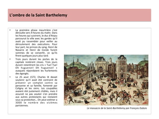L’ombre	
  de	
  la	
  Saint	
  Barthelemy	
  
•  La	
   première	
   phase	
   meurtrière	
   s’est	
  
déroulée	
  vers	
  4	
  heures	
  du	
  maPn.	
  Dans	
  
les	
  heures	
  qui	
  suivirent,	
  le	
  duc	
  d’Anjou	
  
parcourut	
  la	
  ville	
  avec	
  les	
  gardes	
  qu’il	
  
avait	
   pu	
   rassembler	
   pour	
   veiller	
   au	
  
déroulement	
   des	
   exécuPons.	
   Pour	
  
leur	
  part,	
  les	
  princes	
  du	
  sang,	
  Henri	
  de	
  
Navarre	
   et	
   Henri	
   de	
   Conde	
   furent	
  
sommes	
   de	
   se	
   converPr,	
   ce	
   qu’ils	
  
ﬁrent	
  quelques	
  jours	
  plus	
  tard.	
  	
  
•  Trois	
   jours	
   durant	
   les	
   portes	
   de	
   la	
  
capitale	
   restèrent	
   closes.	
   Trois	
   jours	
  
durant	
  retenPrent	
  les	
  cris	
  «	
  Tue!	
  Tue!	
  
Oh	
   huguenot!	
   Oh	
   huguenot!	
   »	
  
auxquels	
   répondaient	
   les	
   hurlements	
  
des	
  égorgés.	
  	
  
•  Le	
   25	
   aout	
   1572,	
   Charles	
   IX	
   devait	
  
soutenir	
   qu’il	
   avait	
   été	
   contraint	
   de	
  
prévenir	
   un	
   complot	
   contre	
   sa	
  
personne	
   et	
   sa	
   famille,	
   fomenté	
   par	
  
Coligny	
   et	
   les	
   siens.	
   Les	
   coupables	
  
avaient	
  été	
  justement	
  châPés,	
  mais	
  il	
  
assurait	
   ne	
   pas	
   vouloir	
   s’en	
   prendre	
  
aux	
   autres	
   protestants	
   qui	
   restaient	
  
sous	
  sa	
  protecPon…	
  On	
  peut	
  esPmer	
  a	
  
3000	
   le	
   nombre	
   des	
   vicPmes	
  
parisiennes.	
  	
  
Le	
  massacre	
  de	
  la	
  Saint-­‐Barthélemy	
  par	
  François	
  Dubois	
  
 