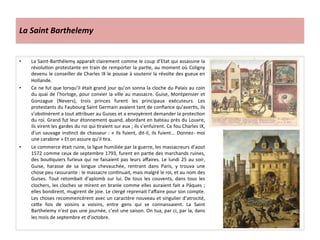 La	
  Saint	
  Barthelemy	
  
•  La	
  Saint-­‐Barthélemy	
  apparaît	
  clairement	
  comme	
  le	
  coup	
  d’Etat	
  qui	
  assassine	
  la	
  
révoluPon	
  protestante	
  en	
  train	
  de	
  remporter	
  la	
  parPe,	
  au	
  moment	
  où	
  Coligny	
  
devenu	
  le	
  conseiller	
  de	
  Charles	
  IX	
  le	
  pousse	
  à	
  soutenir	
  la	
  révolte	
  des	
  gueux	
  en	
  
Hollande.	
  
•  Ce	
  ne	
  fut	
  que	
  lorsqu’il	
  était	
  grand	
  jour	
  qu’on	
  sonna	
  la	
  cloche	
  du	
  Palais	
  au	
  coin	
  
du	
  quai	
  de	
  l’horloge,	
  pour	
  convier	
  la	
  ville	
  au	
  massacre.	
  Guise,	
  Montpensier	
  et	
  
Gonzague	
   (Nevers),	
   trois	
   princes	
   furent	
   les	
   principaux	
   exécuteurs.	
   Les	
  
protestants	
  du	
  Faubourg	
  Saint	
  Germain	
  avaient	
  tant	
  de	
  conﬁance	
  qu’averPs,	
  ils	
  
s’obsPnèrent	
  a	
  tout	
  a_ribuer	
  au	
  Guises	
  et	
  a	
  envoyèrent	
  demander	
  la	
  protecPon	
  
du	
  roi.	
  Grand	
  fut	
  leur	
  étonnement	
  quand,	
  abordant	
  en	
  bateau	
  près	
  du	
  Louvre,	
  
ils	
  virent	
  les	
  gardes	
  du	
  roi	
  qui	
  Praient	
  sur	
  eux	
  ;	
  ils	
  s’enfuirent.	
  Ce	
  fou	
  Charles	
  IX,	
  
d’un	
  sauvage	
  insPnct	
  de	
  chasseur	
  :	
  «	
  Ils	
  fuient,	
  dit-­‐il,	
  ils	
  fuient...	
  Donnez-­‐	
  moi	
  
une	
  carabine	
  »	
  Et	
  on	
  assure	
  qu’il	
  Pra.	
  
•  Le	
  commerce	
  était	
  ruine,	
  la	
  ligue	
  humiliée	
  par	
  la	
  guerre,	
  les	
  massacreurs	
  d’aout	
  
1572	
  comme	
  ceux	
  de	
  septembre	
  1793,	
  furent	
  en	
  parPe	
  des	
  marchands	
  ruines,	
  
des	
  bouPquiers	
  furieux	
  qui	
  ne	
  faisaient	
  pas	
  leurs	
  aﬀaires.	
  Le	
  lundi	
  25	
  au	
  soir,	
  
Guise,	
   harasse	
   de	
   sa	
   longue	
   chevauchée,	
   rentrant	
   dans	
   Paris,	
   y	
   trouva	
   une	
  
chose	
  peu	
  rassurante	
  :	
  le	
  massacre	
  conPnuait,	
  mais	
  malgré	
  le	
  roi,	
  et	
  au	
  nom	
  des	
  
Guises.	
   Tout	
   retombait	
   d’aplomb	
   sur	
   lui.	
   De	
   tous	
   les	
   couvents,	
   dans	
   tous	
   les	
  
clochers,	
  les	
  cloches	
  se	
  mirent	
  en	
  branle	
  comme	
  elles	
  auraient	
  fait	
  a	
  Pâques	
  ;	
  
elles	
  bondirent,	
  mugirent	
  de	
  joie.	
  Le	
  clergé	
  reprenait	
  l’aﬀaire	
  pour	
  son	
  compte.	
  
Les	
  choses	
  recommencèrent	
  avec	
  un	
  caractère	
  nouveau	
  et	
  singulier	
  d’atrocité,	
  
ce_e	
   fois	
   de	
   voisins	
   a	
   voisins,	
   entre	
   gens	
   qui	
   se	
   connaissaient.	
   La	
   Saint	
  
Barthelemy	
  n’est	
  pas	
  une	
  journée,	
  c’est	
  une	
  saison.	
  On	
  tua,	
  par	
  ci,	
  par	
  la,	
  dans	
  
les	
  mois	
  de	
  septembre	
  et	
  d’octobre.	
  
 