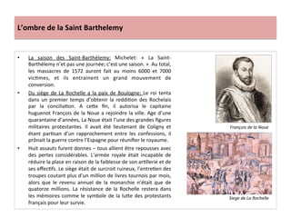 L’ombre	
  de	
  la	
  Saint	
  Barthelemy	
  
•  La	
   saison	
   des	
   Saint-­‐Barthélemy:	
   Michelet:	
   «	
   La	
   Saint-­‐
Barthélemy	
  n’et	
  pas	
  une	
  journée;	
  c’est	
  une	
  saison.	
  »	
  	
  Au	
  total,	
  
les	
   massacres	
   de	
   1572	
   auront	
   fait	
   au	
   moins	
   6000	
   et	
   7000	
  
vicPmes,	
   et	
   ils	
   entrainent	
   un	
   grand	
   mouvement	
   de	
  
conversion.	
  	
  
•  Du	
  siège	
  de	
  La	
  Rochelle	
  a	
  la	
  paix	
  de	
  Boulogne:	
  Le	
  roi	
  tenta	
  
dans	
  un	
  premier	
  temps	
  d’obtenir	
  la	
  reddiPon	
  des	
  Rochelais	
  
par	
   la	
   conciliaPon.	
   A	
   ce_e	
   ﬁn,	
   il	
   autorisa	
   le	
   capitaine	
  
huguenot	
  François	
  de	
  la	
  Noue	
  a	
  rejoindre	
  la	
  ville.	
  Age	
  d’une	
  
quarantaine	
  d’années,	
  La	
  Noue	
  était	
  l’une	
  des	
  grandes	
  ﬁgures	
  
militaires	
   protestantes.	
   Il	
   avait	
   été	
   lieutenant	
   de	
   Coligny	
   et	
  
étant	
   parPsan	
   d’un	
   rapprochement	
   entre	
   les	
   confessions,	
   il	
  
prônait	
  la	
  guerre	
  contre	
  l’Espagne	
  pour	
  réuniﬁer	
  le	
  royaume.	
  
•  Huit	
  assauts	
  furent	
  donnes	
  –	
  tous	
  allient	
  être	
  repousses	
  avec	
  
des	
   pertes	
   considérables.	
   L’armée	
   royale	
   était	
   incapable	
   de	
  
réduire	
  la	
  place	
  en	
  raison	
  de	
  la	
  faiblesse	
  de	
  son	
  arPllerie	
  et	
  de	
  
ses	
  eﬀecPfs.	
  Le	
  siège	
  était	
  de	
  surcroit	
  ruineux,	
  l’entrePen	
  des	
  
troupes	
  coutant	
  plus	
  d’un	
  million	
  de	
  livres	
  tournois	
  par	
  mois,	
  
alors	
   que	
   le	
   revenu	
   annuel	
   de	
   la	
   monarchie	
   n’était	
   que	
   de	
  
quatorze	
   millions.	
   La	
   résistance	
   de	
   la	
   Rochelle	
   restera	
   dans	
  
les	
  mémoires	
  comme	
  le	
  symbole	
  de	
  la	
  lu_e	
  des	
  protestants	
  
français	
  pour	
  leur	
  survie.	
  	
  
Siege	
  de	
  La	
  Rochelle	
  
François	
  de	
  la	
  Noue	
  
 