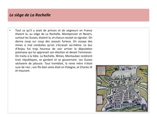 Le	
  siège	
  de	
  La	
  Rochelle	
  
•  Tout	
   ce	
   qu’il	
   y	
   avait	
   de	
   princes	
   et	
   de	
   seigneurs	
   en	
   France	
  
étaient	
   la,	
   au	
   siège	
   de	
   La	
   Rochelle,	
   Montpensier	
   et	
   Nevers,	
  
surtout	
  les	
  Guises,	
  étaient	
  la,	
  et	
  chacun	
  voulait	
  se	
  signaler.	
  On	
  
donna	
   coup	
   sur	
   coup	
   des	
   assauts	
   furieux.	
   On	
   essaya	
   des	
  
mines	
   si	
   mal	
   conduites	
   qu’on	
   s’écrasait	
   soi-­‐même.	
   Le	
   duc	
  
d’Anjou	
   fut	
   trop	
   heureux	
   de	
   voir	
   arriver	
   la	
   députaPon	
  
polonaise	
  qui	
  lui	
  apprenait	
  son	
  élecPon	
  et	
  devait	
  l’emmener.	
  
On	
  traita	
  à	
  la	
  hâte.	
  La	
  Rochelle,	
  Nîmes,	
  Montauban	
  restèrent	
  
trois	
   républiques,	
   se	
   gardant	
   et	
   se	
   gouvernant.	
   Les	
   Guises	
  
séchaient	
   de	
   jalousie.	
   Tout	
   tremblait,	
   la	
   reine	
   mère	
   n’était	
  
sure	
  de	
  rien	
  ;	
  son	
  ﬁls	
  bien	
  aime	
  était	
  en	
  Pologne,	
  et	
  Charles	
  IX	
  
et	
  mourant.	
  	
  
 