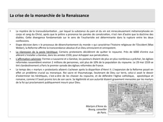 La	
  crise	
  de	
  la	
  monarchie	
  de	
  la	
  Renaissance	
  
•  Le	
  mystère	
  de	
  la	
  transsubstanPaPon	
  ,	
  par	
  lequel	
  la	
  substance	
  du	
  pain	
  et	
  du	
  vin	
  est	
  miraculeusement	
  métamorphosée	
  en	
  
corps	
  et	
  sang	
  du	
  Christ,	
  après	
  que	
  le	
  prêtre	
  a	
  prononce	
  les	
  paroles	
  de	
  consécraPon,	
  n’est	
  rien	
  d’autre	
  que	
  la	
  doctrine	
  des	
  
diables.	
   Ce_e	
   divergence	
   fondamentale	
   sur	
   le	
   sens	
   de	
   l’eucharisPe	
   est	
   déterminante	
   dans	
   la	
   rupture	
   entre	
   les	
   deux	
  
confessions.	
  	
  
•  Etape	
  décisive	
  dans	
  «	
  le	
  processus	
  de	
  désenchantement	
  du	
  monde	
  »	
  qui	
  caractérise	
  l’histoire	
  religieuse	
  de	
  l’Occident	
  (Max	
  
Weber),	
  la	
  Reforme	
  aﬃrme	
  la	
  transcendance	
  absolue	
  d’un	
  Dieu	
  omniscient	
  et	
  omnipotent.	
  	
  
•  La	
   répression	
   de	
   la	
   peste	
   héréPque:	
   Certains	
   protestants	
   décidèrent	
   de	
   qui_er	
   le	
   royaume.	
   Près	
   de	
   6000	
   d’entre	
   eux	
  
allèrent	
  s’installer	
  a	
  Genève,	
  dans	
  les	
  années	
  1550,	
  pour	
  échapper	
  aux	
  persécuPons.	
  	
  
•  L’aﬃrmaPon	
  calviniste:	
  Formes	
  a	
  Lausanne	
  et	
  a	
  Genève,	
  les	
  pasteurs	
  étaient	
  de	
  plus	
  en	
  plus	
  nombreux	
  a	
  prêcher,	
  les	
  églises	
  
reformées	
  rassemblent	
  environ	
  2	
  millions	
  de	
  personnes,	
  soit	
  plus	
  de	
  10%	
  de	
  la	
  populaPon	
  du	
  royaume.	
  Le	
  29	
  mai	
  1559	
  se	
  
Pnt	
  clandesPnement	
  a	
  Paris	
  le	
  premier	
  synode	
  des	
  églises	
  reformées	
  de	
  France.	
  	
  
•  Le	
  temps	
  des	
  «	
  martyrs	
  »	
  protestants	
  allaient	
  s’achever	
  après	
  la	
  dispariPon	
  d’Henri	
  II.	
  L’expansion	
  de	
  la	
  Reforme	
  posait	
  en	
  
eﬀet	
   un	
   problème	
   crucial	
   au	
   monarque.	
   Roi	
   sacre	
   et	
   thaumaturge,	
   lieutenant	
   de	
   Dieu	
   sur	
   terre,	
   celui-­‐ci	
   avait	
   le	
   devoir	
  
d’exterminer	
   les	
   héréPques,	
   c’est-­‐a-­‐dire	
   de	
   les	
   chasser	
   du	
   royaume,	
   et	
   de	
   défendre	
   l’église	
   catholique,	
   	
   apostolique	
   et	
  
romaine,	
  comme	
  il	
  l’avait	
  promis	
  lors	
  de	
  son	
  sacre.	
  Sa	
  légiPmité	
  et	
  son	
  autorité	
  étaient	
  gravement	
  menacées	
  par	
  les	
  martyrs	
  
de	
  la	
  foi	
  qui	
  proclamaient	
  publiquement	
  mourir	
  pour	
  Dieu.	
  
Martyre	
  d’Anne	
  du	
  
Bourg,	
  conseiller	
  
de	
  Paris.	
  
 