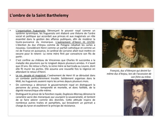 L’ombre	
  de	
  la	
  Saint	
  Barthelemy	
  
•  L’organisaPon	
   huguenote:	
   Dénonçant	
   le	
   pouvoir	
   royal	
   comme	
   un	
  
système	
  tyrannique,	
  les	
  huguenots	
  ont	
  élaboré	
  une	
  théorie	
  de	
  l’ordre	
  
social	
  et	
  poliPque	
  qui	
  accordait	
  aux	
  princes	
  et	
  aux	
  magistrats	
  un	
  rôle	
  
essenPel	
   dans	
   la	
   gesPon	
   des	
   aﬀaires	
   publiques,	
   aﬁn	
   de	
   modérer	
   la	
  
toute-­‐puissance	
   du	
   monarque.	
   L’avènement	
   d’Henri	
   III	
   (1574):	
  
L’élecPon	
   du	
   duc	
   d’Anjou	
   comme	
   de	
   Pologne	
   reba_ait	
   les	
   cartes	
   a	
  
nouveau.	
  Considérant	
  Henri	
  comme	
  un	
  parfait	
  catholique	
  et	
  comme	
  un	
  
roi	
  de	
  France	
  en	
  puissance,	
  le	
  cardinal	
  de	
  Lorraine	
  allait	
  tout	
  me_re	
  en	
  
oeuvre	
   pour	
   le	
   retenir.	
   La	
   reine	
   mère	
   ﬁnit	
   par	
   convaincre	
   son	
   ﬁls	
   de	
  
parPr.	
  	
  
•  C’est	
   conﬁne	
   au	
   château	
   de	
   Vincennes	
   que	
   Charles	
   IX	
   succomba	
   a	
   la	
  
maladie	
  des	
  poumons	
  qui	
  le	
  rongeait	
  depuis	
  plusieurs	
  années.	
  Il	
  n’avait	
  
que	
  23	
  ans.	
  De	
  retour	
  a	
  Paris,	
  la	
  reine	
  mère	
  se	
  barricada	
  au	
  Louvre,	
  dont	
  
elle	
   ﬁt	
   murer	
   les	
   portes.	
   Elle	
   assuma	
   une	
   nouvelle	
   fois	
   la	
   régence	
   en	
  
a_endant	
  le	
  retour	
  d’Henri.	
  	
  
•  Le	
  roi,	
  peuple	
  et	
  magistrat:	
  L’avènement	
  de	
  Henri	
  III	
  se	
  déroulait	
  dans	
  
un	
   contexte	
   parPculièrement	
   trouble.	
   Solidement	
   organises	
   dans	
   le	
  
Midi,	
  les	
  huguenots	
  avaient	
  repris	
  les	
  armes	
  depuis	
  plusieurs	
  mois.	
  	
  
•  On	
   commença	
   a	
   dénoncer	
   le	
   gouvernement	
   royal	
   en	
   disPnguant	
   la	
  
personne	
   du	
   prince,	
   temporelle	
   et	
   mortelle,	
   et	
   donc	
   faillible,	
   de	
   la	
  
dignité	
  monarchique	
  elle-­‐même.	
  	
  
•  DisPnguant	
  le	
  prince	
  de	
  la	
  foncPon	
  royale,	
  Duplessis-­‐Mornay	
  dénonce	
  le	
  
caractère	
  sacre	
  des	
  monarques	
  qui	
  usurpent	
  la	
  souveraineté,	
  et	
  tentent	
  
de	
   se	
   faire	
   adorer	
   comme	
   des	
   divinités.	
   Ce_e	
   a•tude	
   inspira	
   de	
  
nombreux	
   autres	
   traites	
   et	
   pamphlets,	
   qui	
   brossèrent	
   un	
   portrait	
   a	
  
charge	
  du	
  tyran	
  et	
  exaltèrent	
  le	
  principe	
  de	
  résistance.	
  
François,	
  duc	
  d’Alençon	
  qui	
  devint	
  lui-­‐
même	
  duc	
  d’Anjou,	
  lors	
  de	
  l’accession	
  de	
  
son	
  frère	
  au	
  trône.	
  
 