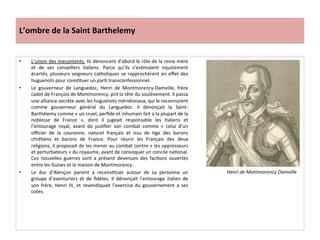 L’ombre	
  de	
  la	
  Saint	
  Barthelemy	
  
•  L’union	
  des	
  mecontents:	
  Ils	
  dénoncent	
  d’abord	
  le	
  rôle	
  de	
  la	
  reine	
  mère	
  
et	
   de	
   ses	
   conseillers	
   italiens.	
   Parce	
   qu’ils	
   s’esPmaient	
   injustement	
  
écartés,	
  plusieurs	
  seigneurs	
  catholiques	
  se	
  rapprochèrent	
  en	
  eﬀet	
  des	
  
huguenots	
  pour	
  consPtuer	
  un	
  parP	
  transconfessionnel.	
  	
  
•  Le	
   gouverneur	
   de	
   Languedoc,	
   Henri	
   de	
   Montmorency-­‐Damville,	
   frère	
  
cadet	
  de	
  François	
  de	
  Montmorency,	
  prit	
  la	
  tête	
  du	
  soulèvement.	
  Il	
  passa	
  
une	
  alliance	
  secrète	
  avec	
  les	
  huguenots	
  méridionaux,	
  qui	
  le	
  reconnurent	
  
comme	
   gouverneur	
   général	
   du	
   Languedoc.	
   Il	
   dénonçait	
   la	
   Saint-­‐
Barthélemy	
  comme	
  «	
  un	
  cruel,	
  perﬁde	
  et	
  inhumain	
  fait	
  a	
  la	
  plupart	
  de	
  la	
  
noblesse	
   de	
   France	
   »,	
   dont	
   il	
   jugeait	
   responsable	
   les	
   Italiens	
   et	
  
l’entourage	
   royal,	
   avant	
   de	
   jusPﬁer	
   son	
   combat	
   comme	
   «	
   celui	
   d’un	
  
oﬃcier	
   de	
   la	
   couronne,	
   naturel	
   français	
   et	
   issu	
   de	
   Pge	
   des	
   barons	
  
chréPens	
   et	
   barons	
   de	
   France.	
   Pour	
   réunir	
   les	
   Français	
   des	
   deux	
  
religions,	
  il	
  proposait	
  de	
  les	
  mener	
  au	
  combat	
  contre	
  «	
  les	
  oppresseurs	
  
et	
  perturbateurs	
  »	
  du	
  royaume,	
  avant	
  de	
  convoquer	
  un	
  concile	
  naPonal.	
  
Ces	
   nouvelles	
   guerres	
   sont	
   a	
   présent	
   devenues	
   des	
   facPons	
   ouvertes	
  
entre	
  les	
  Guises	
  et	
  la	
  maison	
  de	
  Montmorency.	
  	
  
•  Le	
   duc	
   d’Alençon	
   parvint	
   a	
   reconsPtuer	
   autour	
   de	
   sa	
   personne	
   un	
  
groupe	
   d’aventuriers	
   et	
   de	
   ﬁdèles.	
   Il	
   dénonçait	
   l’entourage	
   italien	
   de	
  
son	
   frère,	
   Henri	
   III,	
   et	
   revendiquait	
   l’exercice	
   du	
   gouvernement	
   a	
   ses	
  
cotes.	
  	
  
Henri	
  de	
  Montmorency	
  Damville	
  
 