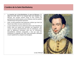 L’ombre	
  de	
  la	
  Saint	
  Barthelemy	
  
•  La	
   revanche	
   de	
   la	
   Saint-­‐Barthélemy:	
   la	
   paix	
   de	
   Monsieur:	
   Au	
  
début	
   de	
   1576,	
   Henri	
   III	
   se	
   trouvait	
   dans	
   une	
   situaPon	
   fort	
  
délicate.	
   Ses	
   troupes	
   avaient	
   fondu	
   et	
   bon	
   nombre	
   de	
  
genPlshommes	
  étaient	
  passes	
  au	
  duc	
  d’Alençon,	
  dont	
  les	
  qualités	
  
chevaleresques	
  font	
  grande	
  impression.	
  
•  Enﬁn,	
  le	
  parP	
  protestant	
  était	
  désormais	
  renforce	
  par	
  Henri	
  de	
  
Navarre	
  qui	
  s’était,	
  lui-­‐aussi,	
  enfui	
  de	
  la	
  cour.	
  	
  
•  La	
  paix	
  de	
  Monsieur	
  (le	
  duc	
  d’Alençon)	
  était	
  la	
  plus	
  favorable	
  de	
  
toutes	
   celles	
   qui	
   avaient	
   été	
   accordées	
   aux	
   huguenots.	
   Elle	
  
suscita	
   un	
   grand	
   mécontentement	
   chez	
   les	
   Catholiques,	
   ce_e	
  
paix	
   va	
   également	
   provoquer	
   chez	
   eux	
   un	
   mouvement	
  
d’autodéfense	
   nobiliaire	
   comparable	
   a	
   celui	
   qui	
   avait	
   été	
  
échafaudé	
  en	
  Languedoc	
  des	
  1563,	
  ce_e	
  associaPon	
  catholique	
  
s’ouvrit	
  rapidement	
  au	
  clergé	
  et	
  aux	
  bourgeois.	
  	
  
Le	
  duc	
  d’Alençon	
  
 